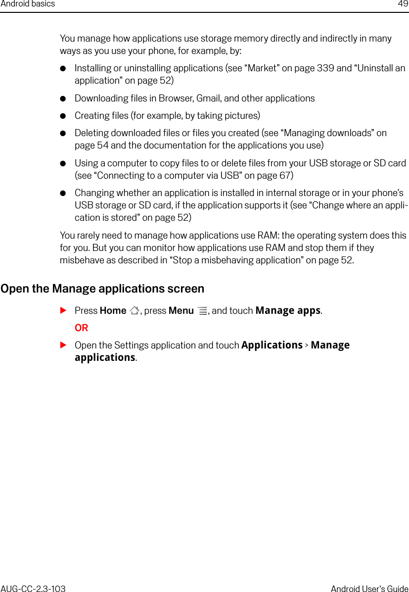 Android basics 49AUG-CC-2.3-103 Android User’s GuideYou manage how applications use storage memory directly and indirectly in many ways as you use your phone, for example, by:GInstalling or uninstalling applications (see “Market” on page 339 and “Uninstall an application” on page 52)GDownloading files in Browser, Gmail, and other applicationsGCreating files (for example, by taking pictures)GDeleting downloaded files or files you created (see “Managing downloads” on page 54 and the documentation for the applications you use)GUsing a computer to copy files to or delete files from your USB storage or SD card (see “Connecting to a computer via USB” on page 67)GChanging whether an application is installed in internal storage or in your phone’s USB storage or SD card, if the application supports it (see “Change where an appli-cation is stored” on page 52)You rarely need to manage how applications use RAM: the operating system does this for you. But you can monitor how applications use RAM and stop them if they misbehave as described in “Stop a misbehaving application” on page 52.Open the Manage applications screenSPress Home , press Menu , and touch Manage apps.ORSOpen the Settings application and touch Applications &gt; Manage applications.