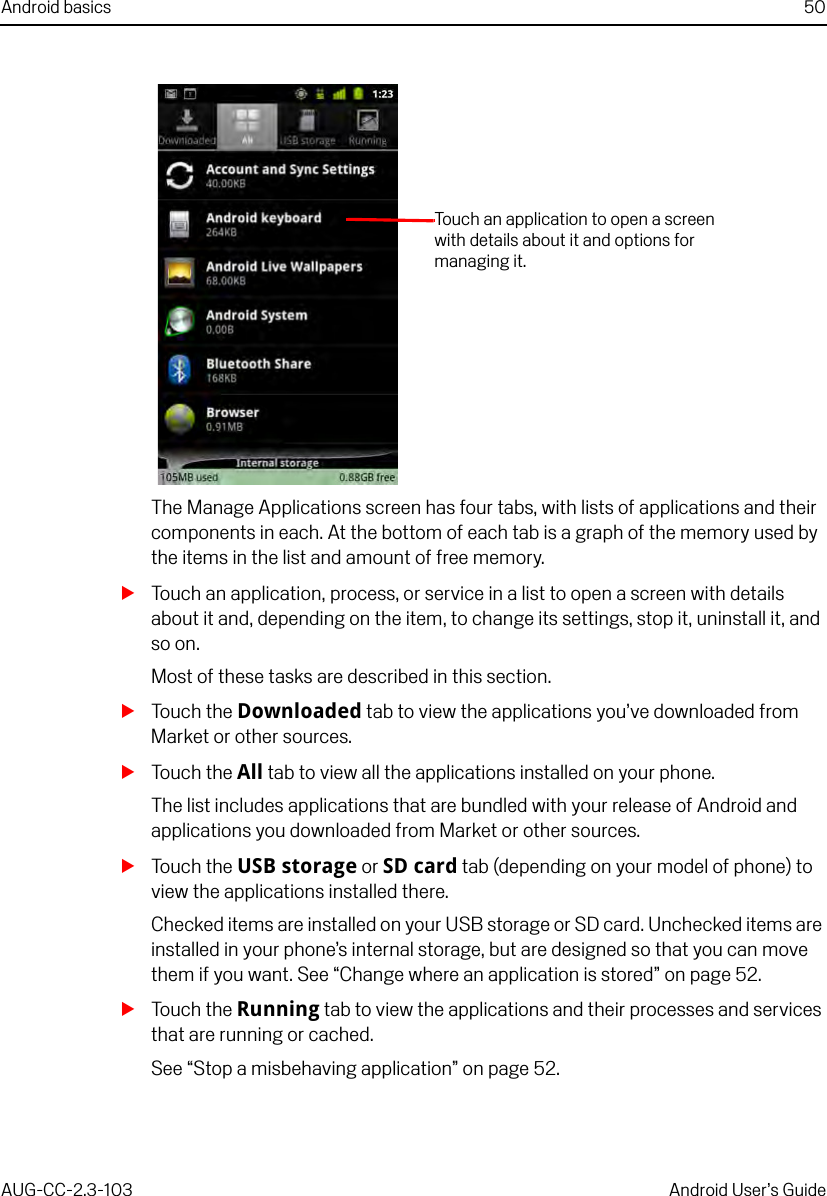 Android basics 50AUG-CC-2.3-103 Android User’s GuideThe Manage Applications screen has four tabs, with lists of applications and their components in each. At the bottom of each tab is a graph of the memory used by the items in the list and amount of free memory.STouch an application, process, or service in a list to open a screen with details about it and, depending on the item, to change its settings, stop it, uninstall it, and so on.Most of these tasks are described in this section.STouch the Downloaded tab to view the applications you’ve downloaded from Market or other sources.STouch the All tab to view all the applications installed on your phone.The list includes applications that are bundled with your release of Android and applications you downloaded from Market or other sources.STouch the USB storage or SD card tab (depending on your model of phone) to view the applications installed there.Checked items are installed on your USB storage or SD card. Unchecked items are installed in your phone’s internal storage, but are designed so that you can move them if you want. See “Change where an application is stored” on page 52.STouch the Running tab to view the applications and their processes and services that are running or cached.See “Stop a misbehaving application” on page 52.Touch an application to open a screen with details about it and options for managing it.