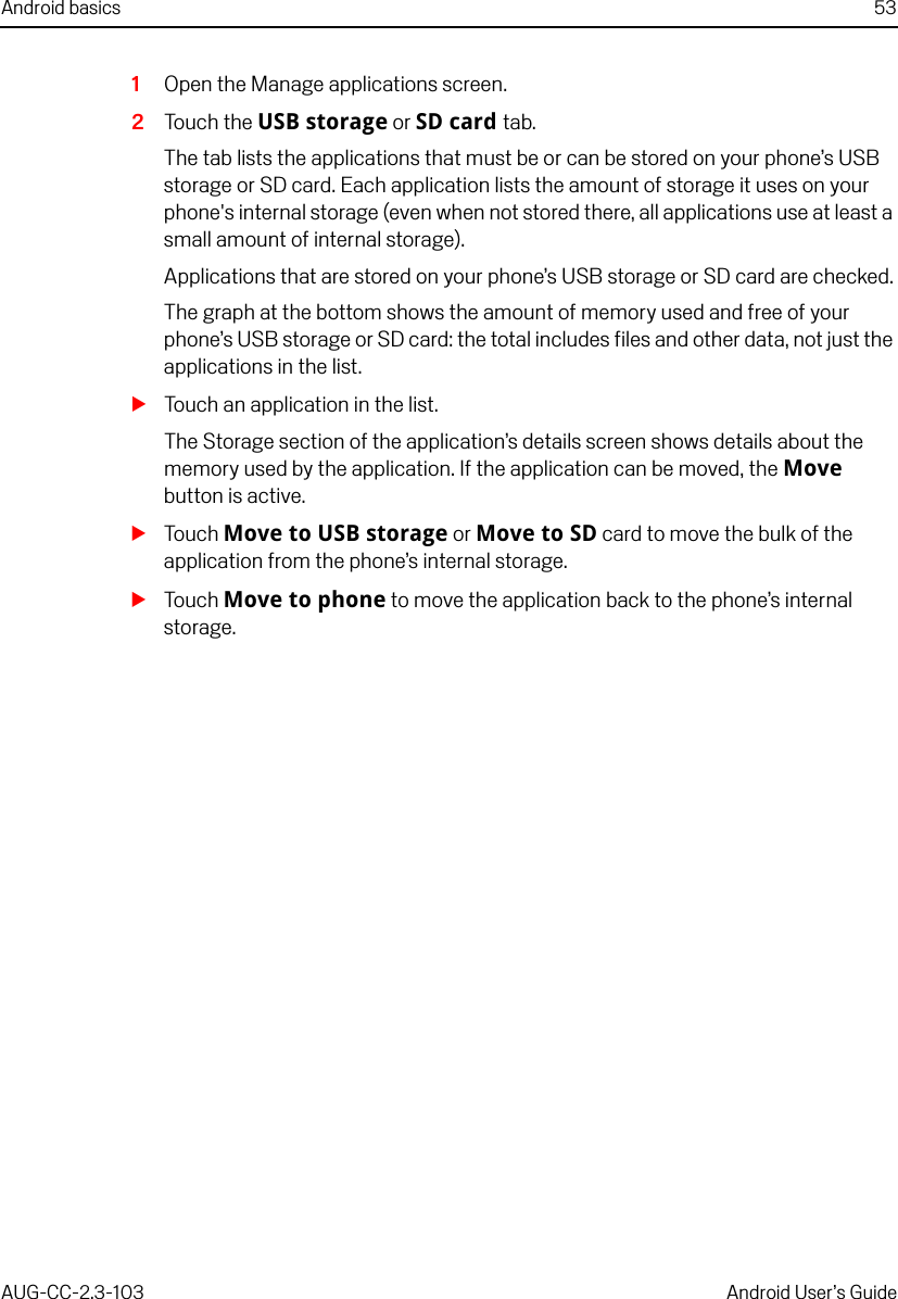 Android basics 53AUG-CC-2.3-103 Android User’s Guide1Open the Manage applications screen.2Touch the USB storage or SD card tab.The tab lists the applications that must be or can be stored on your phone’s USB storage or SD card. Each application lists the amount of storage it uses on your phone&apos;s internal storage (even when not stored there, all applications use at least a small amount of internal storage).Applications that are stored on your phone’s USB storage or SD card are checked.The graph at the bottom shows the amount of memory used and free of your phone’s USB storage or SD card: the total includes files and other data, not just the applications in the list.STouch an application in the list.The Storage section of the application’s details screen shows details about the memory used by the application. If the application can be moved, the Move button is active.STouch Move to USB storage or Move to SD card to move the bulk of the application from the phone’s internal storage. STouch Move to phone to move the application back to the phone’s internal storage.