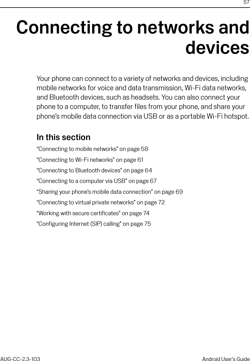 57AUG-CC-2.3-103 Android User’s GuideConnecting to networks anddevicesYour phone can connect to a variety of networks and devices, including mobile networks for voice and data transmission, Wi-Fi data networks, and Bluetooth devices, such as headsets. You can also connect your phone to a computer, to transfer files from your phone, and share your phone’s mobile data connection via USB or as a portable Wi-Fi hotspot.In this section“Connecting to mobile networks” on page 58“Connecting to Wi-Fi networks” on page 61“Connecting to Bluetooth devices” on page 64“Connecting to a computer via USB” on page 67“Sharing your phone’s mobile data connection” on page 69“Connecting to virtual private networks” on page 72“Working with secure certificates” on page 74“Configuring Internet (SIP) calling” on page 75