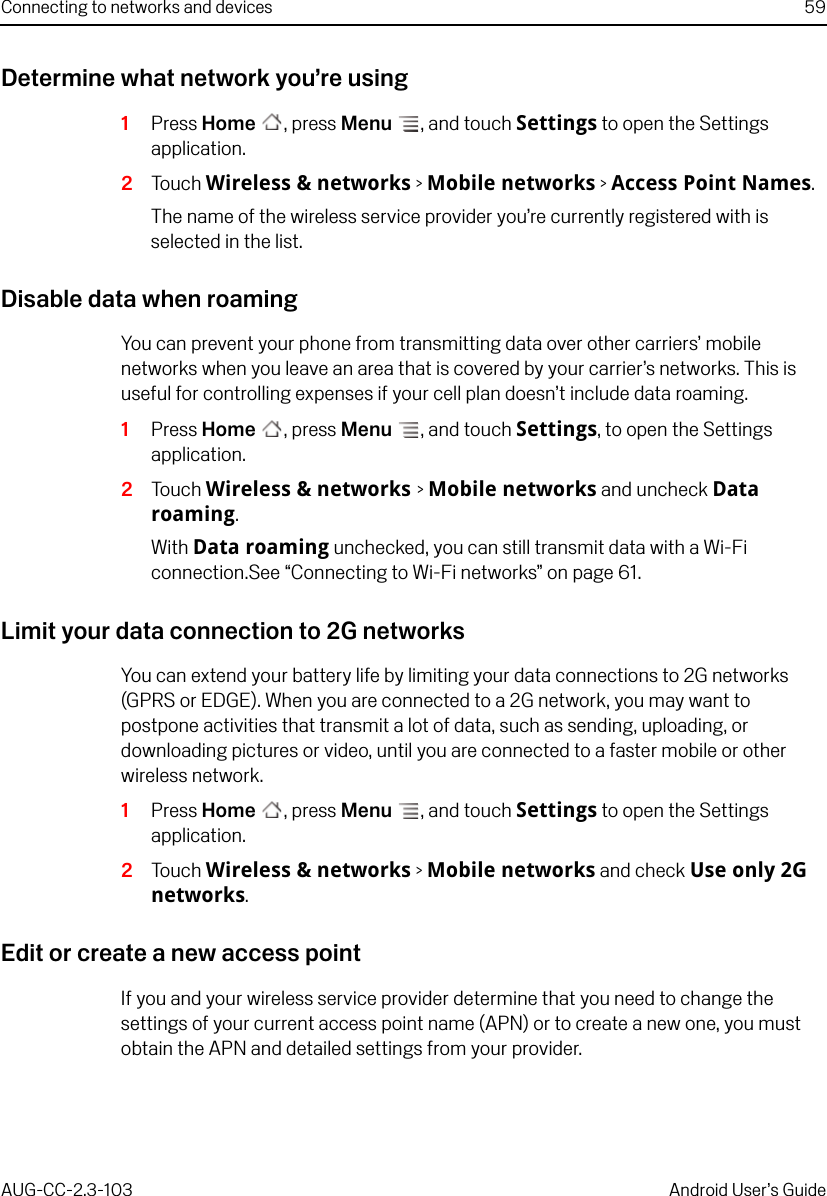 Connecting to networks and devices 59AUG-CC-2.3-103 Android User’s GuideDetermine what network you’re using1Press Home , press Menu , and touch Settings to open the Settings application.2Touch Wireless &amp; networks &gt; Mobile networks &gt; Access Point Names.The name of the wireless service provider you’re currently registered with is selected in the list.Disable data when roamingYou can prevent your phone from transmitting data over other carriers’ mobile networks when you leave an area that is covered by your carrier’s networks. This is useful for controlling expenses if your cell plan doesn’t include data roaming.1Press Home , press Menu , and touch Settings, to open the Settings application.2Touch Wireless &amp; networks &gt; Mobile networks and uncheck Data roaming.With Data roaming unchecked, you can still transmit data with a Wi-Fi connection.See “Connecting to Wi-Fi networks” on page 61.Limit your data connection to 2G networksYou can extend your battery life by limiting your data connections to 2G networks (GPRS or EDGE). When you are connected to a 2G network, you may want to postpone activities that transmit a lot of data, such as sending, uploading, or downloading pictures or video, until you are connected to a faster mobile or other wireless network.1Press Home , press Menu , and touch Settings to open the Settings application.2Touch Wireless &amp; networks &gt; Mobile networks and check Use only 2G networks.Edit or create a new access pointIf you and your wireless service provider determine that you need to change the settings of your current access point name (APN) or to create a new one, you must obtain the APN and detailed settings from your provider.