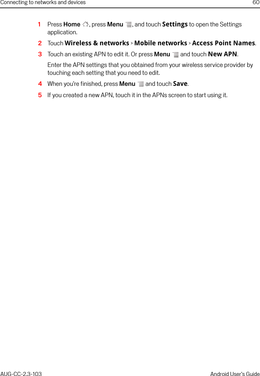 Connecting to networks and devices 60AUG-CC-2.3-103 Android User’s Guide1Press Home , press Menu , and touch Settings to open the Settings application.2Touch Wireless &amp; networks &gt; Mobile networks &gt; Access Point Names.3Touch an existing APN to edit it. Or press Menu  and touch New APN.Enter the APN settings that you obtained from your wireless service provider by touching each setting that you need to edit.4When you’re finished, press Menu  and touch Save.5If you created a new APN, touch it in the APNs screen to start using it.