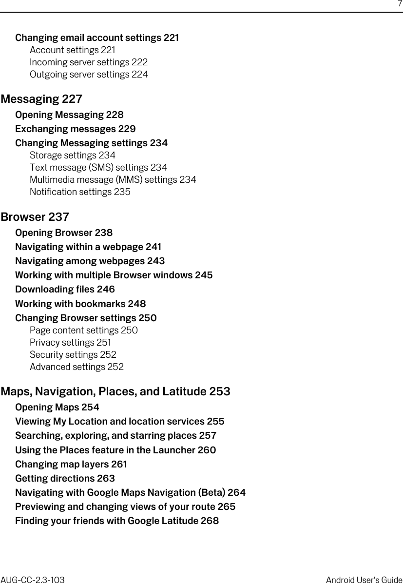 7AUG-CC-2.3-103 Android User’s GuideChanging email account settings 221Account settings 221Incoming server settings 222Outgoing server settings 224Messaging 227Opening Messaging 228Exchanging messages 229Changing Messaging settings 234Storage settings 234Text message (SMS) settings 234Multimedia message (MMS) settings 234Notification settings 235Browser 237Opening Browser 238Navigating within a webpage 241Navigating among webpages 243Working with multiple Browser windows 245Downloading files 246Working with bookmarks 248Changing Browser settings 250Page content settings 250Privacy settings 251Security settings 252Advanced settings 252Maps, Navigation, Places, and Latitude 253Opening Maps 254Viewing My Location and location services 255Searching, exploring, and starring places 257Using the Places feature in the Launcher 260Changing map layers 261Getting directions 263Navigating with Google Maps Navigation (Beta) 264Previewing and changing views of your route 265Finding your friends with Google Latitude 268