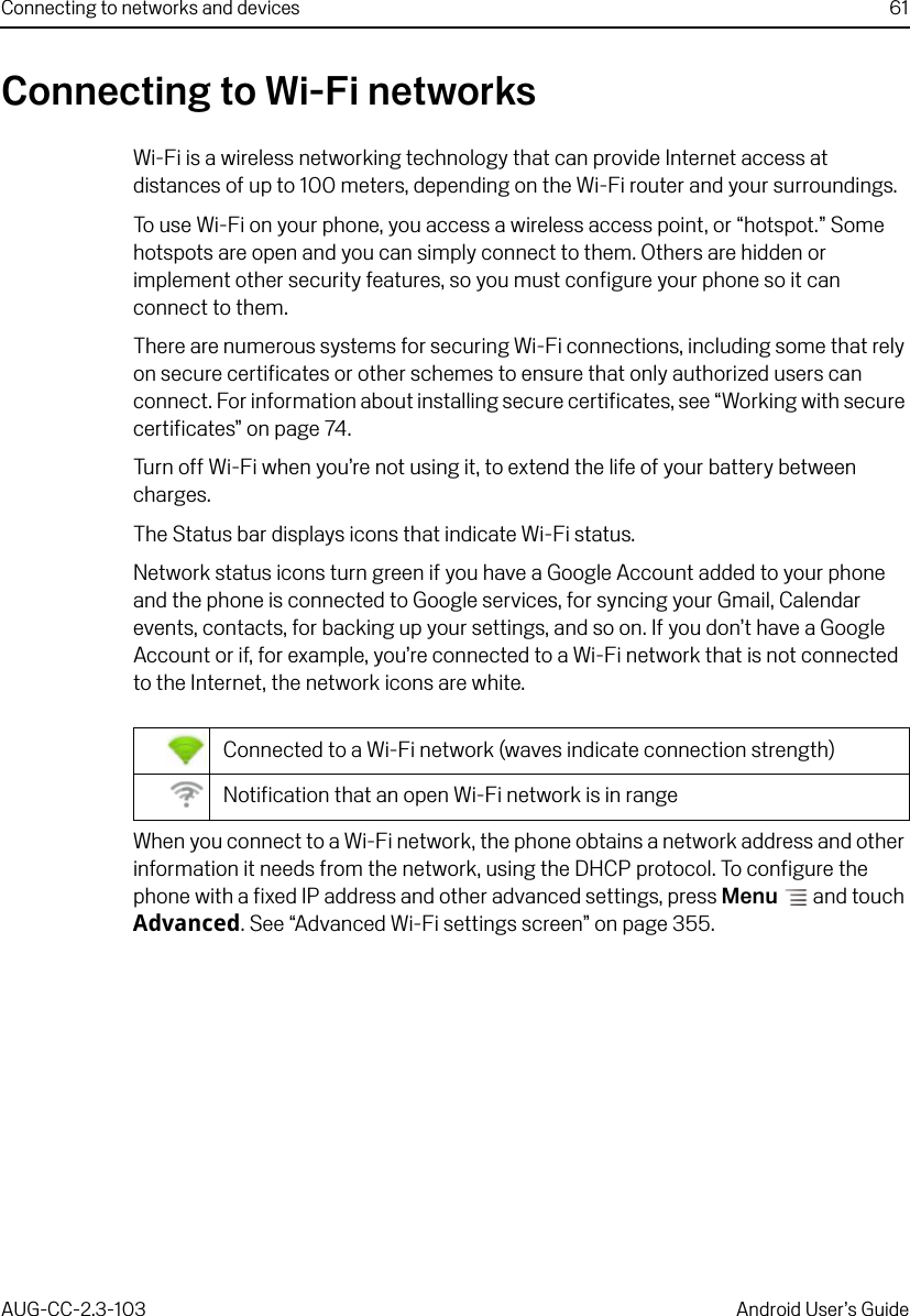 Connecting to networks and devices 61AUG-CC-2.3-103 Android User’s GuideConnecting to Wi-Fi networksWi-Fi is a wireless networking technology that can provide Internet access at distances of up to 100 meters, depending on the Wi-Fi router and your surroundings.To use Wi-Fi on your phone, you access a wireless access point, or “hotspot.” Some hotspots are open and you can simply connect to them. Others are hidden or implement other security features, so you must configure your phone so it can connect to them.There are numerous systems for securing Wi-Fi connections, including some that rely on secure certificates or other schemes to ensure that only authorized users can connect. For information about installing secure certificates, see “Working with secure certificates” on page 74.Turn off Wi-Fi when you’re not using it, to extend the life of your battery between charges.The Status bar displays icons that indicate Wi-Fi status.Network status icons turn green if you have a Google Account added to your phone and the phone is connected to Google services, for syncing your Gmail, Calendar events, contacts, for backing up your settings, and so on. If you don’t have a Google Account or if, for example, you’re connected to a Wi-Fi network that is not connected to the Internet, the network icons are white.When you connect to a Wi-Fi network, the phone obtains a network address and other information it needs from the network, using the DHCP protocol. To configure the phone with a fixed IP address and other advanced settings, press Menu  and touch Advanced. See “Advanced Wi-Fi settings screen” on page 355.Connected to a Wi-Fi network (waves indicate connection strength)Notification that an open Wi-Fi network is in range