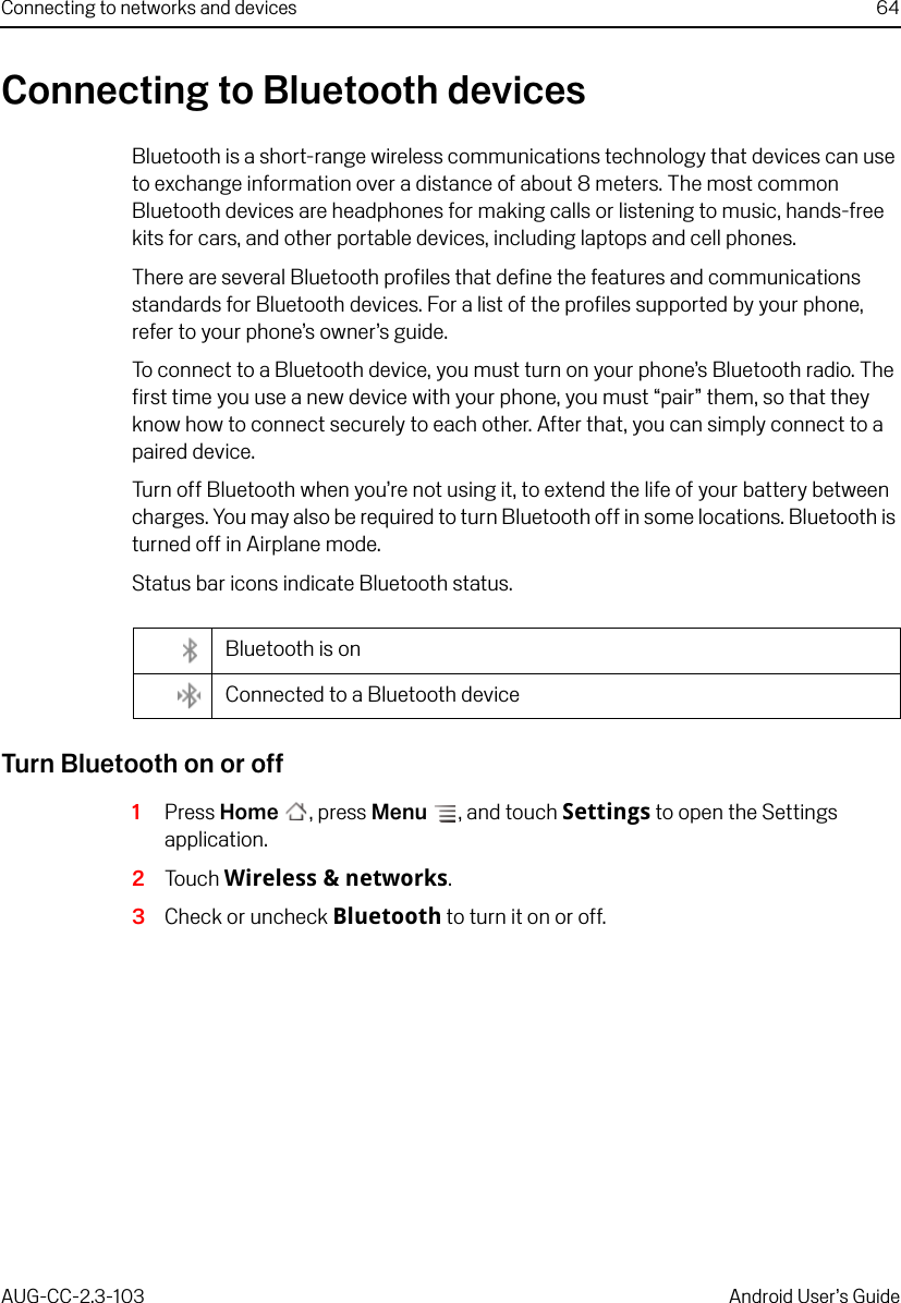 Connecting to networks and devices 64AUG-CC-2.3-103 Android User’s GuideConnecting to Bluetooth devicesBluetooth is a short-range wireless communications technology that devices can use to exchange information over a distance of about 8 meters. The most common Bluetooth devices are headphones for making calls or listening to music, hands-free kits for cars, and other portable devices, including laptops and cell phones.There are several Bluetooth profiles that define the features and communications standards for Bluetooth devices. For a list of the profiles supported by your phone, refer to your phone’s owner’s guide.To connect to a Bluetooth device, you must turn on your phone’s Bluetooth radio. The first time you use a new device with your phone, you must “pair” them, so that they know how to connect securely to each other. After that, you can simply connect to a paired device.Turn off Bluetooth when you’re not using it, to extend the life of your battery between charges. You may also be required to turn Bluetooth off in some locations. Bluetooth is turned off in Airplane mode.Status bar icons indicate Bluetooth status.Turn Bluetooth on or off1Press Home , press Menu , and touch Settings to open the Settings application.2Touch Wireless &amp; networks.3Check or uncheck Bluetooth to turn it on or off.Bluetooth is onConnected to a Bluetooth device