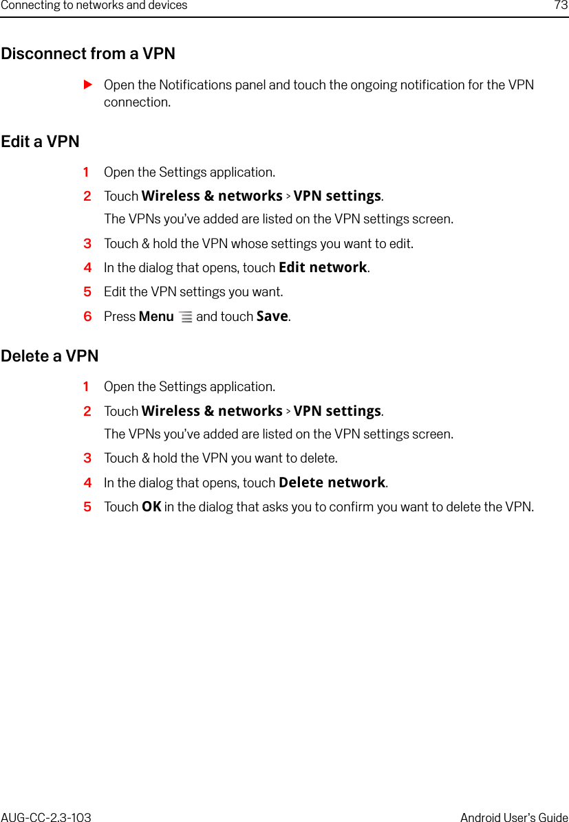 Connecting to networks and devices 73AUG-CC-2.3-103 Android User’s GuideDisconnect from a VPNSOpen the Notifications panel and touch the ongoing notification for the VPN connection.Edit a VPN1Open the Settings application.2Touch Wireless &amp; networks &gt; VPN settings.The VPNs you’ve added are listed on the VPN settings screen.3Touch &amp; hold the VPN whose settings you want to edit.4In the dialog that opens, touch Edit network.5Edit the VPN settings you want.6Press Menu  and touch Save.Delete a VPN1Open the Settings application.2Touch Wireless &amp; networks &gt; VPN settings.The VPNs you’ve added are listed on the VPN settings screen.3Touch &amp; hold the VPN you want to delete.4In the dialog that opens, touch Delete network.5Touch OK in the dialog that asks you to confirm you want to delete the VPN.