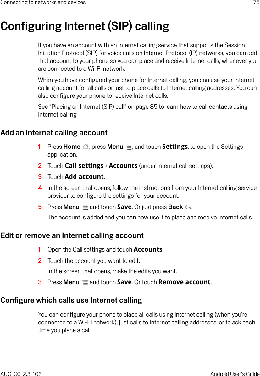 Connecting to networks and devices 75AUG-CC-2.3-103 Android User’s GuideConfiguring Internet (SIP) callingIf you have an account with an Internet calling service that supports the Session Initiation Protocol (SIP) for voice calls on Internet Protocol (IP) networks, you can add that account to your phone so you can place and receive Internet calls, whenever you are connected to a Wi-Fi network.When you have configured your phone for Internet calling, you can use your Internet calling account for all calls or just to place calls to Internet calling addresses. You can also configure your phone to receive Internet calls.See “Placing an Internet (SIP) call” on page 85 to learn how to call contacts using Internet callingAdd an Internet calling account1Press Home , press Menu , and touch Settings, to open the Settings application.2Touch Call settings &gt; Accounts (under Internet call settings).3Touch Add account.4In the screen that opens, follow the instructions from your Internet calling service provider to configure the settings for your account.5Press Menu  and touch Save. Or just press Back .The account is added and you can now use it to place and receive Internet calls.Edit or remove an Internet calling account1Open the Call settings and touch Accounts.2Touch the account you want to edit.In the screen that opens, make the edits you want.3Press Menu  and touch Save. Or touch Remove account.Configure which calls use Internet callingYou can configure your phone to place all calls using Internet calling (when you’re connected to a Wi-Fi network), just calls to Internet calling addresses, or to ask each time you place a call.