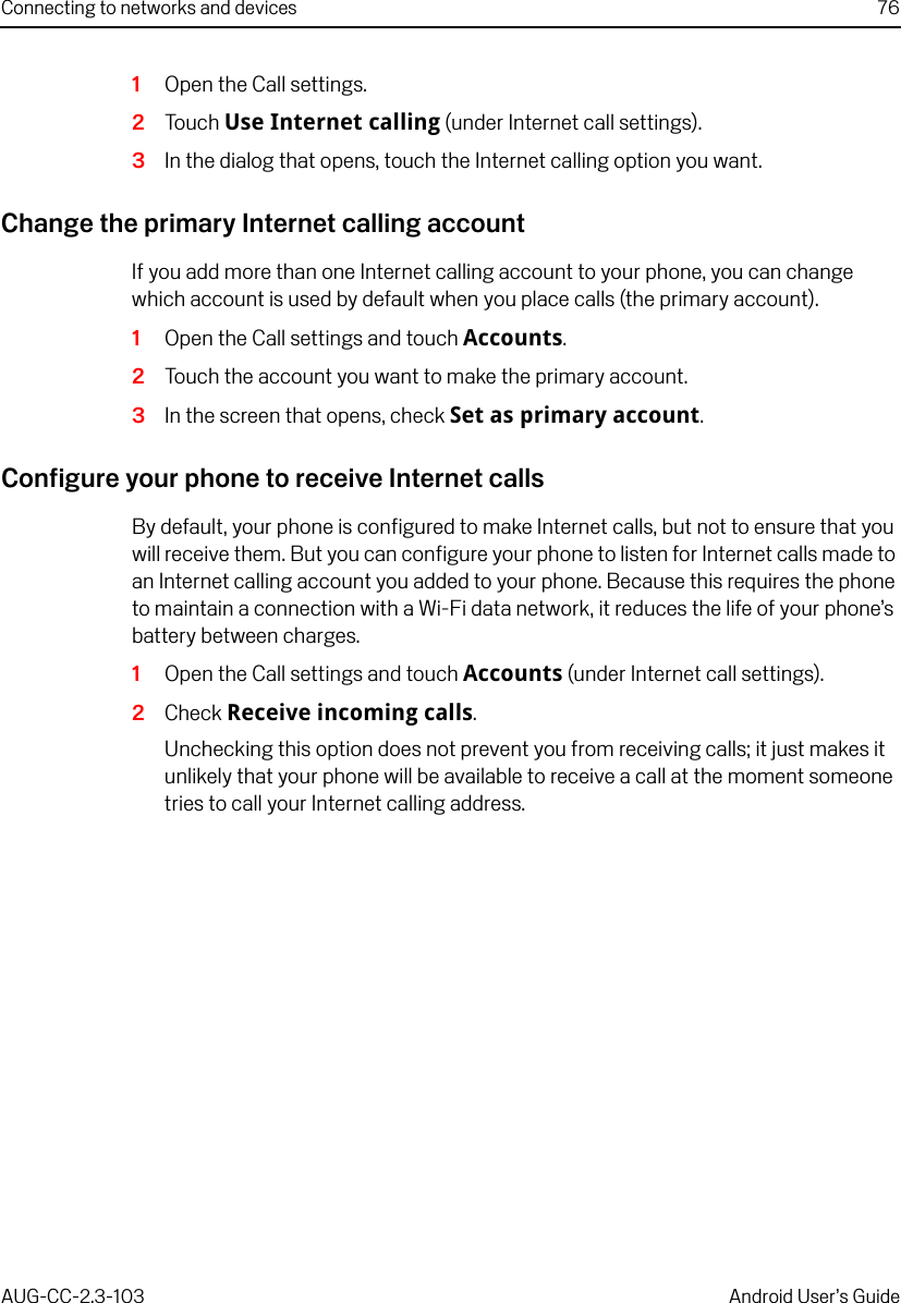 Connecting to networks and devices 76AUG-CC-2.3-103 Android User’s Guide1Open the Call settings.2Touch Use Internet calling (under Internet call settings).3In the dialog that opens, touch the Internet calling option you want.Change the primary Internet calling accountIf you add more than one Internet calling account to your phone, you can change which account is used by default when you place calls (the primary account).1Open the Call settings and touch Accounts.2Touch the account you want to make the primary account.3In the screen that opens, check Set as primary account.Configure your phone to receive Internet callsBy default, your phone is configured to make Internet calls, but not to ensure that you will receive them. But you can configure your phone to listen for Internet calls made to an Internet calling account you added to your phone. Because this requires the phone to maintain a connection with a Wi-Fi data network, it reduces the life of your phone’s battery between charges.1Open the Call settings and touch Accounts (under Internet call settings).2Check Receive incoming calls.Unchecking this option does not prevent you from receiving calls; it just makes it unlikely that your phone will be available to receive a call at the moment someone tries to call your Internet calling address.