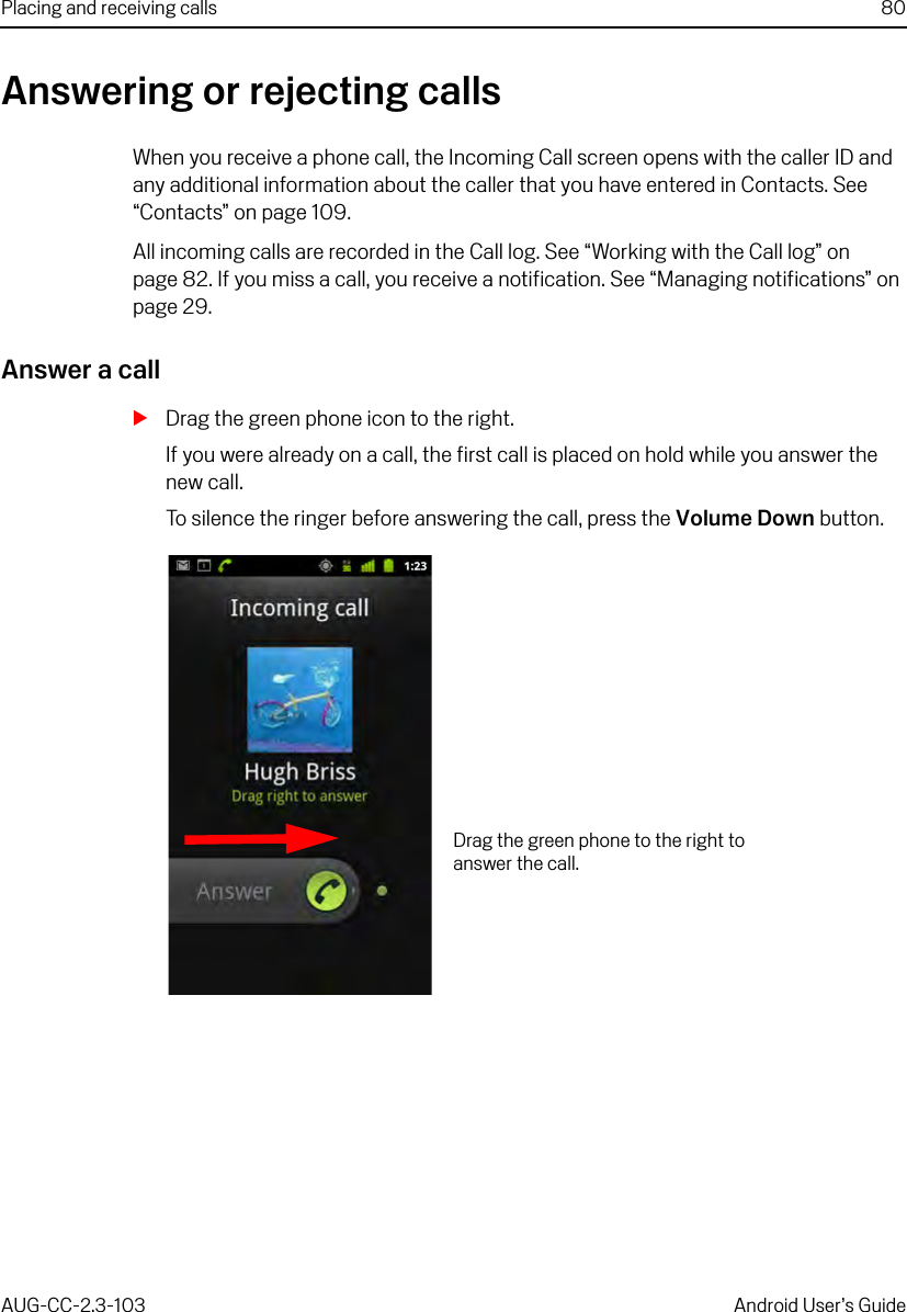 Placing and receiving calls 80AUG-CC-2.3-103 Android User’s GuideAnswering or rejecting callsWhen you receive a phone call, the Incoming Call screen opens with the caller ID and any additional information about the caller that you have entered in Contacts. See “Contacts” on page 109.All incoming calls are recorded in the Call log. See “Working with the Call log” on page 82. If you miss a call, you receive a notification. See “Managing notifications” on page 29.Answer a callSDrag the green phone icon to the right.If you were already on a call, the first call is placed on hold while you answer the new call.To silence the ringer before answering the call, press the Volume Down button.Drag the green phone to the right to answer the call.