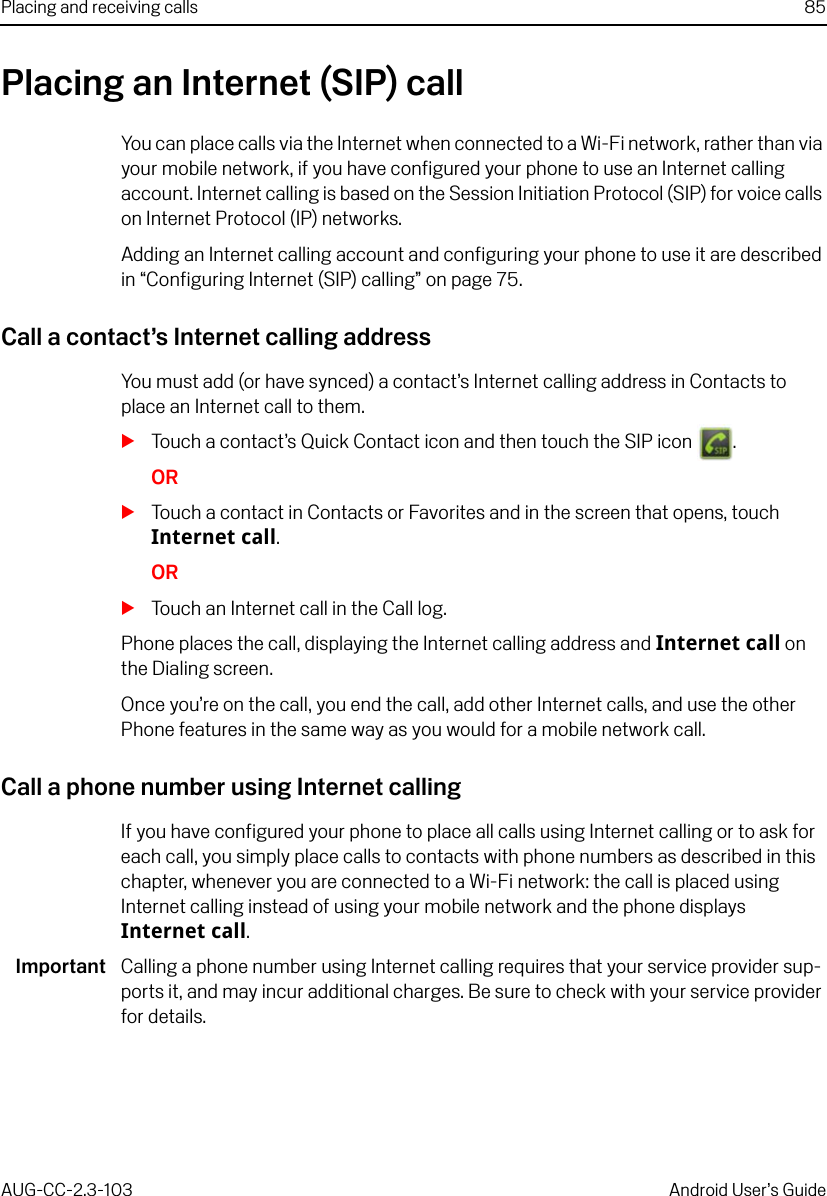 Placing and receiving calls 85AUG-CC-2.3-103 Android User’s GuidePlacing an Internet (SIP) callYou can place calls via the Internet when connected to a Wi-Fi network, rather than via your mobile network, if you have configured your phone to use an Internet calling account. Internet calling is based on the Session Initiation Protocol (SIP) for voice calls on Internet Protocol (IP) networks. Adding an Internet calling account and configuring your phone to use it are described in “Configuring Internet (SIP) calling” on page 75. Call a contact’s Internet calling addressYou must add (or have synced) a contact’s Internet calling address in Contacts to place an Internet call to them.STouch a contact’s Quick Contact icon and then touch the SIP icon  .ORSTouch a contact in Contacts or Favorites and in the screen that opens, touch Internet call.ORSTouch an Internet call in the Call log.Phone places the call, displaying the Internet calling address and Internet call on the Dialing screen.Once you’re on the call, you end the call, add other Internet calls, and use the other Phone features in the same way as you would for a mobile network call.Call a phone number using Internet callingIf you have configured your phone to place all calls using Internet calling or to ask for each call, you simply place calls to contacts with phone numbers as described in this chapter, whenever you are connected to a Wi-Fi network: the call is placed using Internet calling instead of using your mobile network and the phone displays Internet call.Important Calling a phone number using Internet calling requires that your service provider sup-ports it, and may incur additional charges. Be sure to check with your service provider for details.