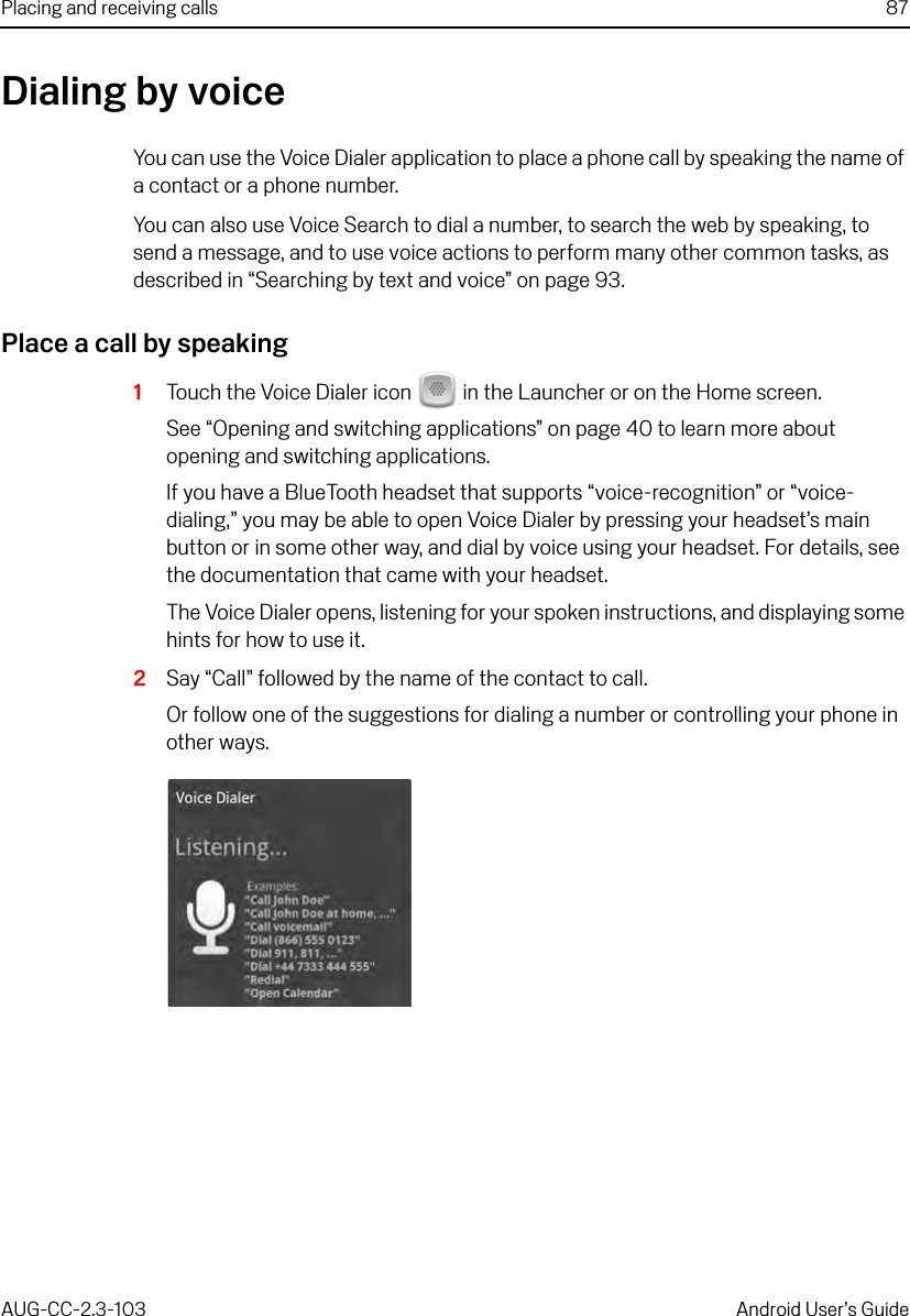 Placing and receiving calls 87AUG-CC-2.3-103 Android User’s GuideDialing by voiceYou can use the Voice Dialer application to place a phone call by speaking the name of a contact or a phone number.You can also use Voice Search to dial a number, to search the web by speaking, to send a message, and to use voice actions to perform many other common tasks, as described in “Searching by text and voice” on page 93.Place a call by speaking1Touch the Voice Dialer icon   in the Launcher or on the Home screen.See “Opening and switching applications” on page 40 to learn more about opening and switching applications.If you have a BlueTooth headset that supports “voice-recognition” or “voice-dialing,” you may be able to open Voice Dialer by pressing your headset’s main button or in some other way, and dial by voice using your headset. For details, see the documentation that came with your headset.The Voice Dialer opens, listening for your spoken instructions, and displaying some hints for how to use it.2Say “Call” followed by the name of the contact to call. Or follow one of the suggestions for dialing a number or controlling your phone in other ways.