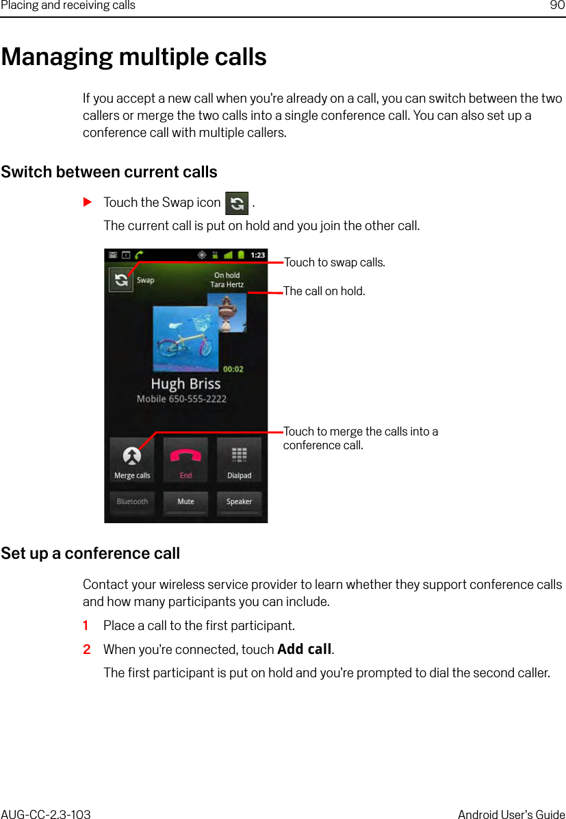 Placing and receiving calls 90AUG-CC-2.3-103 Android User’s GuideManaging multiple callsIf you accept a new call when you’re already on a call, you can switch between the two callers or merge the two calls into a single conference call. You can also set up a conference call with multiple callers.Switch between current callsSTouch the Swap icon  .The current call is put on hold and you join the other call.Set up a conference callContact your wireless service provider to learn whether they support conference calls and how many participants you can include.1Place a call to the first participant.2When you’re connected, touch Add call.The first participant is put on hold and you’re prompted to dial the second caller.Touch  to  s w a p  call s.The call on hold.Touch to merge the calls into a conference call.