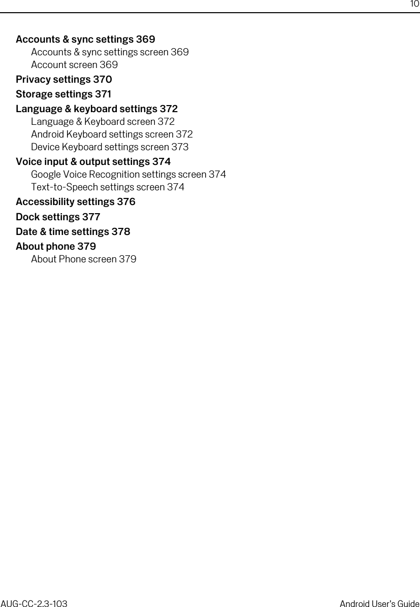 10AUG-CC-2.3-103 Android User’s GuideAccounts &amp; sync settings 369Accounts &amp; sync settings screen 369Account screen 369Privacy settings 370Storage settings 371Language &amp; keyboard settings 372Language &amp; Keyboard screen 372Android Keyboard settings screen 372Device Keyboard settings screen 373Voice input &amp; output settings 374Google Voice Recognition settings screen 374Text-to-Speech settings screen 374Accessibility settings 376Dock settings 377Date &amp; time settings 378About phone 379About Phone screen 379