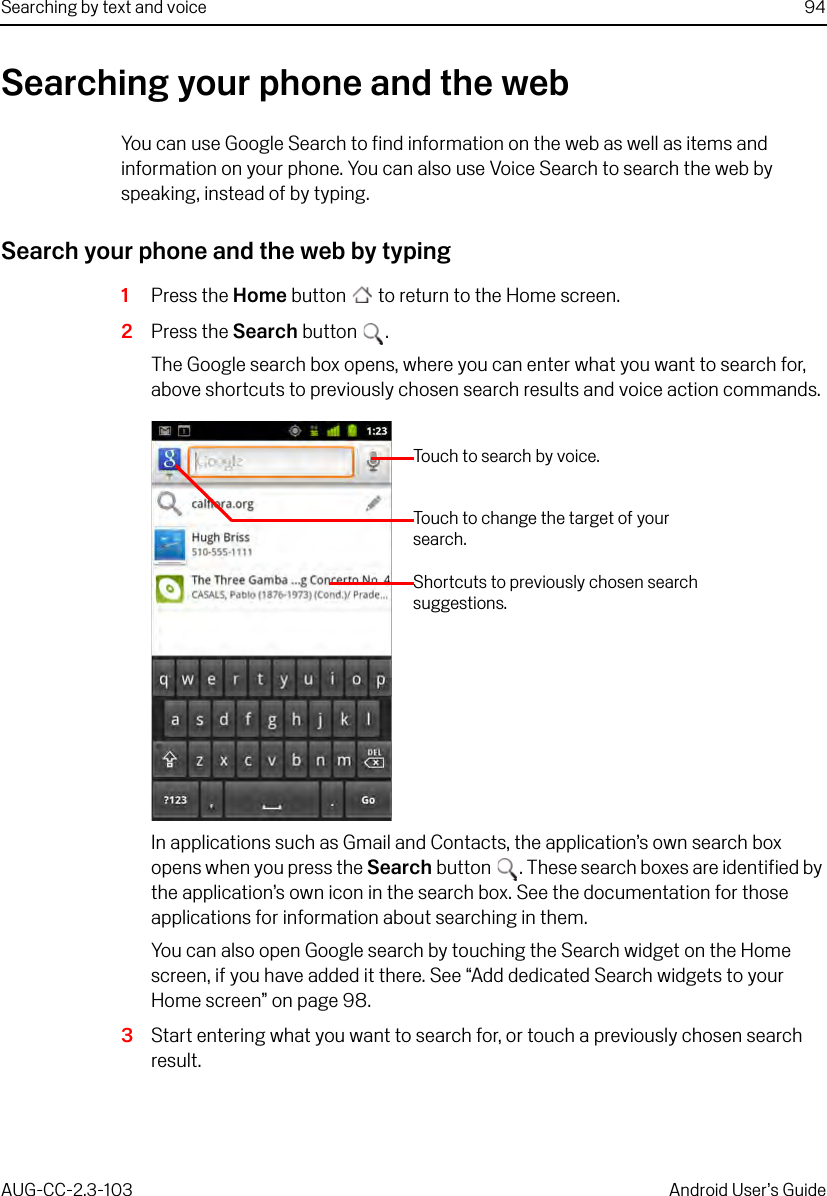 Searching by text and voice 94AUG-CC-2.3-103 Android User’s GuideSearching your phone and the webYou can use Google Search to find information on the web as well as items and information on your phone. You can also use Voice Search to search the web by speaking, instead of by typing.Search your phone and the web by typing1Press the Home button  to return to the Home screen.2Press the Search button .The Google search box opens, where you can enter what you want to search for, above shortcuts to previously chosen search results and voice action commands.In applications such as Gmail and Contacts, the application’s own search box opens when you press the Search button . These search boxes are identified by the application’s own icon in the search box. See the documentation for those applications for information about searching in them. You can also open Google search by touching the Search widget on the Home screen, if you have added it there. See “Add dedicated Search widgets to your Home screen” on page 98.3Start entering what you want to search for, or touch a previously chosen search result.Touch to search by voice.Shortcuts to previously chosen search suggestions.Touch to change the target of your search.