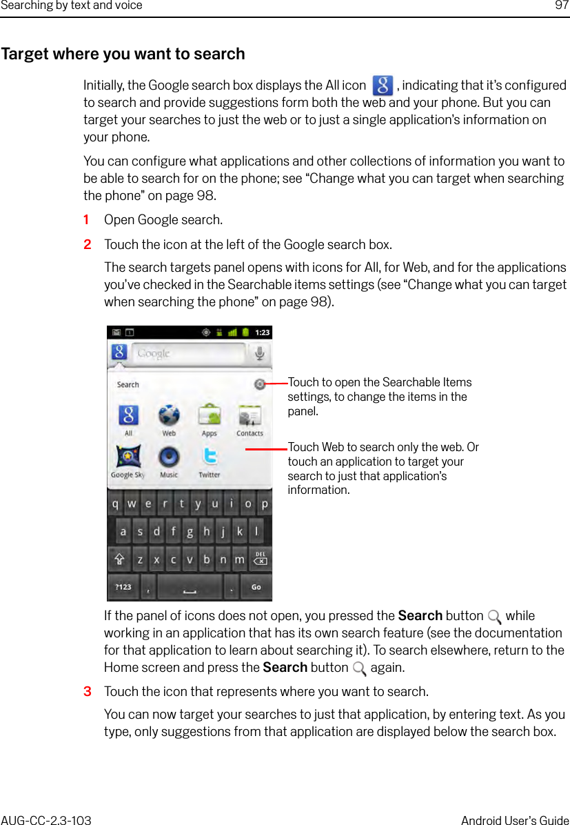 Searching by text and voice 97AUG-CC-2.3-103 Android User’s GuideTarget where you want to searchInitially, the Google search box displays the All icon  , indicating that it’s configured to search and provide suggestions form both the web and your phone. But you can target your searches to just the web or to just a single application’s information on your phone.You can configure what applications and other collections of information you want to be able to search for on the phone; see “Change what you can target when searching the phone” on page 98.1Open Google search.2Touch the icon at the left of the Google search box.The search targets panel opens with icons for All, for Web, and for the applications you’ve checked in the Searchable items settings (see “Change what you can target when searching the phone” on page 98).If the panel of icons does not open, you pressed the Search button  while working in an application that has its own search feature (see the documentation for that application to learn about searching it). To search elsewhere, return to the Home screen and press the Search button  again.3Touch the icon that represents where you want to search.You can now target your searches to just that application, by entering text. As you type, only suggestions from that application are displayed below the search box.Touch Web to search only the web. Or touch an application to target your search to just that application’s information. Touch to open the Searchable Items settings, to change the items in the panel.