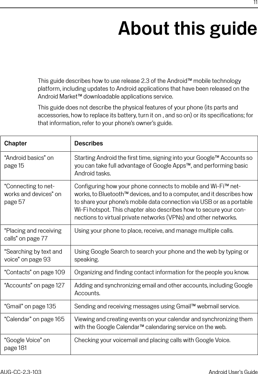 11AUG-CC-2.3-103 Android User’s GuideAbout this guideThis guide describes how to use release 2.3 of the Android™ mobile technology platform, including updates to Android applications that have been released on the Android Market™ downloadable applications service.This guide does not describe the physical features of your phone (its parts and accessories, how to replace its battery, turn it on , and so on) or its specifications; for that information, refer to your phone’s owner’s guide.Chapter Describes“Android basics” on page 15Starting Android the first time, signing into your Google™ Accounts so you can take full advantage of Google Apps™, and performing basic Android tasks.“Connecting to net-works and devices” on page 57Configuring how your phone connects to mobile and Wi-Fi™ net-works, to Bluetooth™ devices, and to a computer, and it describes how to share your phone’s mobile data connection via USB or as a portable Wi-Fi hotspot. This chapter also describes how to secure your con-nections to virtual private networks (VPNs) and other networks.“Placing and receiving calls” on page 77Using your phone to place, receive, and manage multiple calls.“Searching by text and voice” on page 93Using Google Search to search your phone and the web by typing or speaking.“Contacts” on page 109 Organizing and finding contact information for the people you know.“Accounts” on page 127 Adding and synchronizing email and other accounts, including Google Accounts.“Gmail” on page 135 Sending and receiving messages using Gmail™ webmail service.“Calendar” on page 165 Viewing and creating events on your calendar and synchronizing them with the Google Calendar™ calendaring service on the web.“Google Voice” on page 181Checking your voicemail and placing calls with Google Voice.