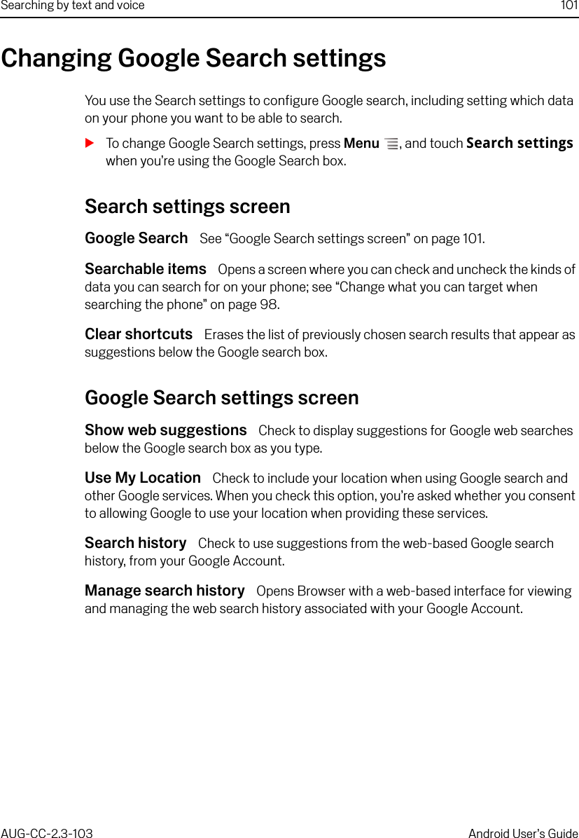 Searching by text and voice 101AUG-CC-2.3-103 Android User’s GuideChanging Google Search settingsYou use the Search settings to configure Google search, including setting which data on your phone you want to be able to search.STo change Google Search settings, press Menu , and touch Search settings when you’re using the Google Search box.Search settings screenGoogle Search  See “Google Search settings screen” on page 101.Searchable items  Opens a screen where you can check and uncheck the kinds of data you can search for on your phone; see “Change what you can target when searching the phone” on page 98.Clear shortcuts  Erases the list of previously chosen search results that appear as suggestions below the Google search box.Google Search settings screenShow web suggestions  Check to display suggestions for Google web searches below the Google search box as you type.Use My Location  Check to include your location when using Google search and other Google services. When you check this option, you’re asked whether you consent to allowing Google to use your location when providing these services.Search history  Check to use suggestions from the web-based Google search history, from your Google Account.Manage search history  Opens Browser with a web-based interface for viewing and managing the web search history associated with your Google Account.