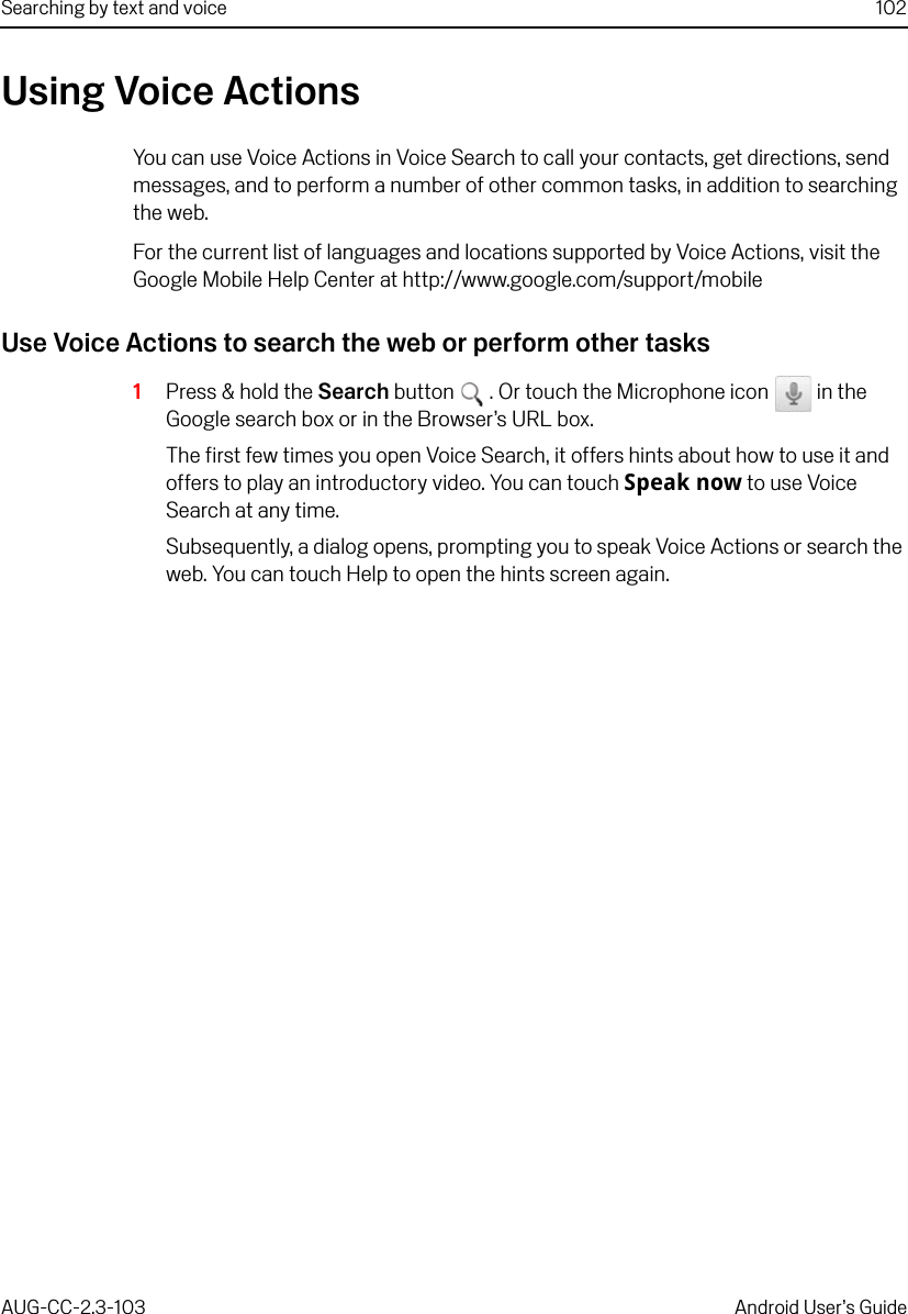 Searching by text and voice 102AUG-CC-2.3-103 Android User’s GuideUsing Voice ActionsYou can use Voice Actions in Voice Search to call your contacts, get directions, send messages, and to perform a number of other common tasks, in addition to searching the web.For the current list of languages and locations supported by Voice Actions, visit the Google Mobile Help Center at http://www.google.com/support/mobileUse Voice Actions to search the web or perform other tasks1Press &amp; hold the Search button  . Or touch the Microphone icon   in the Google search box or in the Browser’s URL box.The first few times you open Voice Search, it offers hints about how to use it and offers to play an introductory video. You can touch Speak now to use Voice Search at any time.Subsequently, a dialog opens, prompting you to speak Voice Actions or search the web. You can touch Help to open the hints screen again.