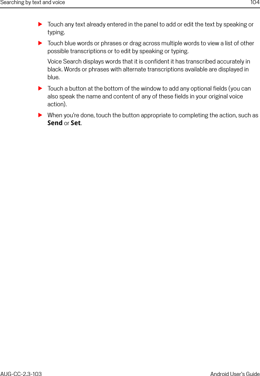 Searching by text and voice 104AUG-CC-2.3-103 Android User’s GuideSTouch any text already entered in the panel to add or edit the text by speaking or typing.STouch blue words or phrases or drag across multiple words to view a list of other possible transcriptions or to edit by speaking or typing.Voice Search displays words that it is confident it has transcribed accurately in black. Words or phrases with alternate transcriptions available are displayed in blue.STouch a button at the bottom of the window to add any optional fields (you can also speak the name and content of any of these fields in your original voice action).SWhen you’re done, touch the button appropriate to completing the action, such as Send or Set.