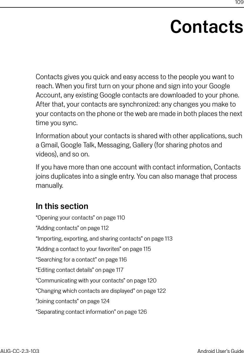 109AUG-CC-2.3-103 Android User’s GuideContactsContacts gives you quick and easy access to the people you want to reach. When you first turn on your phone and sign into your Google Account, any existing Google contacts are downloaded to your phone. After that, your contacts are synchronized: any changes you make to your contacts on the phone or the web are made in both places the next time you sync.Information about your contacts is shared with other applications, such a Gmail, Google Talk, Messaging, Gallery (for sharing photos and videos), and so on. If you have more than one account with contact information, Contacts joins duplicates into a single entry. You can also manage that process manually.In this section“Opening your contacts” on page 110“Adding contacts” on page 112“Importing, exporting, and sharing contacts” on page 113“Adding a contact to your favorites” on page 115“Searching for a contact” on page 116“Editing contact details” on page 117“Communicating with your contacts” on page 120“Changing which contacts are displayed” on page 122“Joining contacts” on page 124“Separating contact information” on page 126