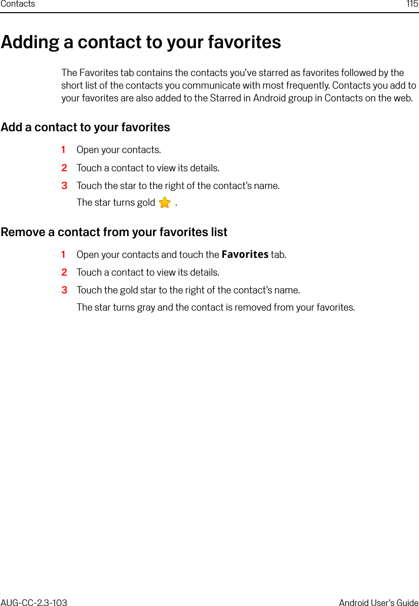 Contacts 115AUG-CC-2.3-103 Android User’s GuideAdding a contact to your favoritesThe Favorites tab contains the contacts you’ve starred as favorites followed by the short list of the contacts you communicate with most frequently. Contacts you add to your favorites are also added to the Starred in Android group in Contacts on the web.Add a contact to your favorites1Open your contacts.2Touch a contact to view its details.3Touch the star to the right of the contact’s name.The star turns gold   .Remove a contact from your favorites list1Open your contacts and touch the Favorites tab.2Touch a contact to view its details.3Touch the gold star to the right of the contact’s name.The star turns gray and the contact is removed from your favorites.