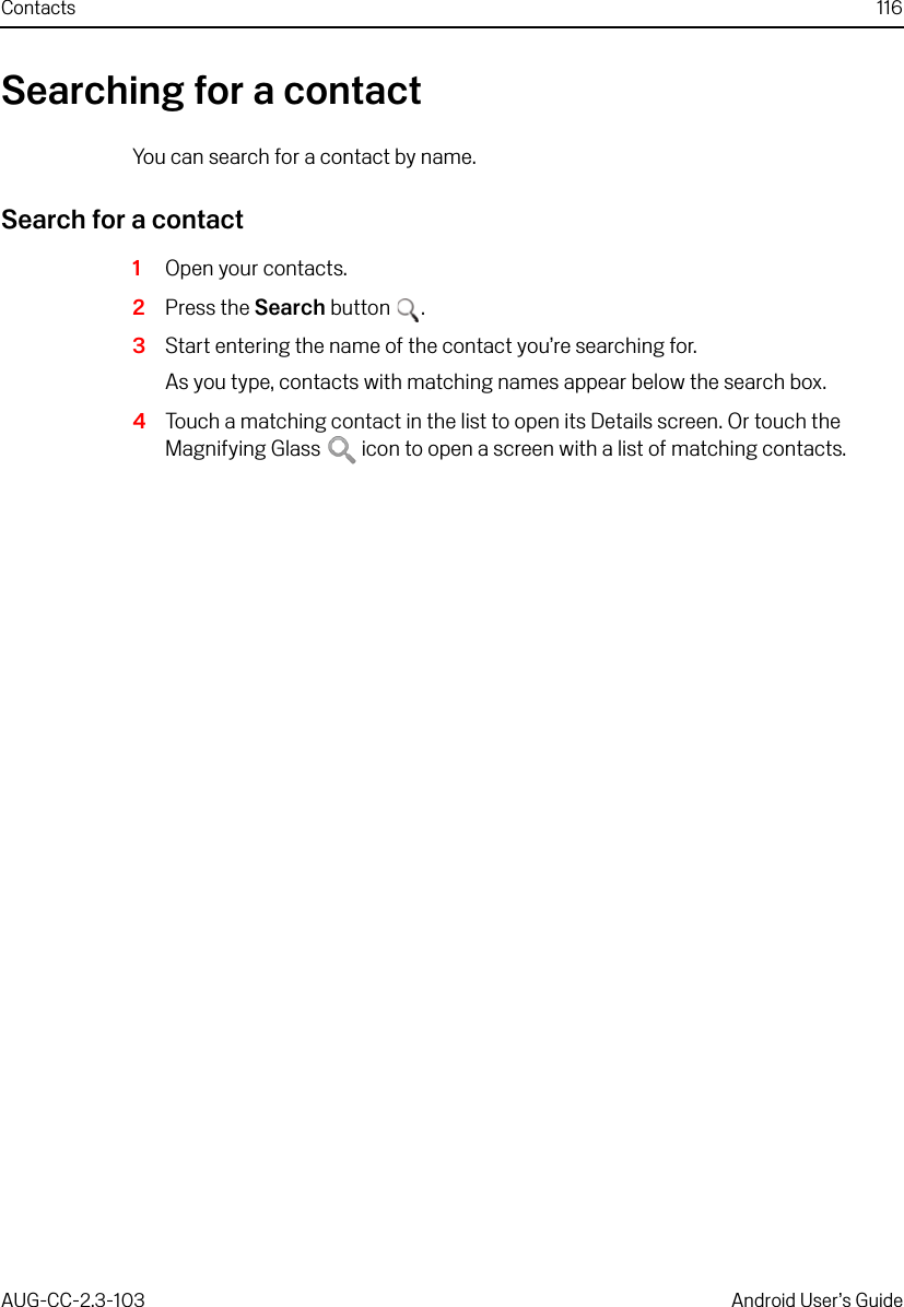 Contacts 116AUG-CC-2.3-103 Android User’s GuideSearching for a contactYou can search for a contact by name.Search for a contact1Open your contacts.2Press the Search button .3Start entering the name of the contact you’re searching for.As you type, contacts with matching names appear below the search box.4Touch a matching contact in the list to open its Details screen. Or touch the Magnifying Glass   icon to open a screen with a list of matching contacts.