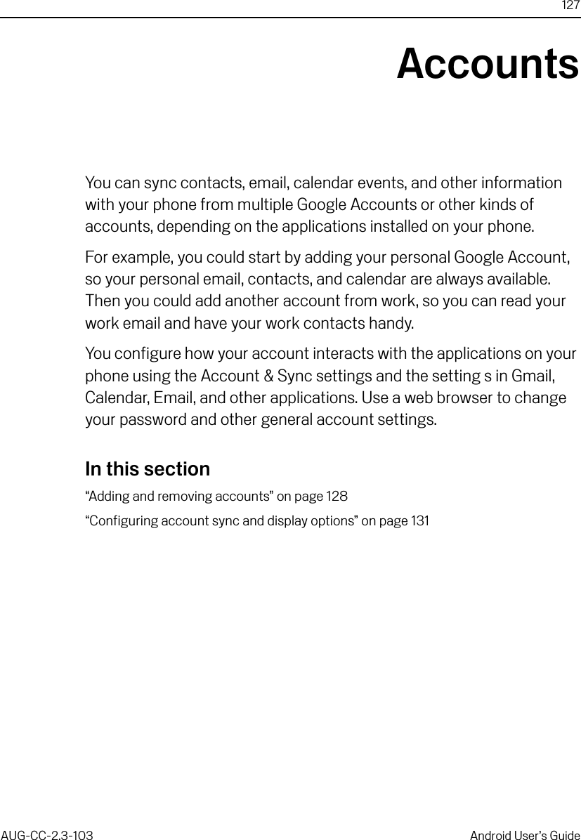 127AUG-CC-2.3-103 Android User’s GuideAccountsYou can sync contacts, email, calendar events, and other information with your phone from multiple Google Accounts or other kinds of accounts, depending on the applications installed on your phone. For example, you could start by adding your personal Google Account, so your personal email, contacts, and calendar are always available. Then you could add another account from work, so you can read your work email and have your work contacts handy.You configure how your account interacts with the applications on your phone using the Account &amp; Sync settings and the setting s in Gmail, Calendar, Email, and other applications. Use a web browser to change your password and other general account settings.In this section“Adding and removing accounts” on page 128“Configuring account sync and display options” on page 131