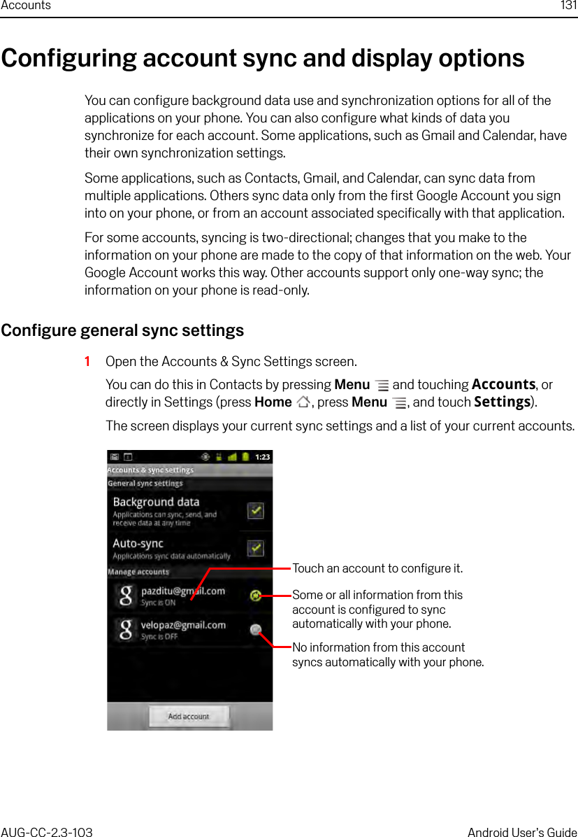 Accounts 131AUG-CC-2.3-103 Android User’s GuideConfiguring account sync and display optionsYou can configure background data use and synchronization options for all of the applications on your phone. You can also configure what kinds of data you synchronize for each account. Some applications, such as Gmail and Calendar, have their own synchronization settings.Some applications, such as Contacts, Gmail, and Calendar, can sync data from multiple applications. Others sync data only from the first Google Account you sign into on your phone, or from an account associated specifically with that application.For some accounts, syncing is two-directional; changes that you make to the information on your phone are made to the copy of that information on the web. Your Google Account works this way. Other accounts support only one-way sync; the information on your phone is read-only.Configure general sync settings1Open the Accounts &amp; Sync Settings screen.You can do this in Contacts by pressing Menu  and touching Accounts, or directly in Settings (press Home , press Menu , and touch Settings).The screen displays your current sync settings and a list of your current accounts.Touch an account to configure it.No information from this account syncs automatically with your phone.Some or all information from this account is configured to sync automatically with your phone.