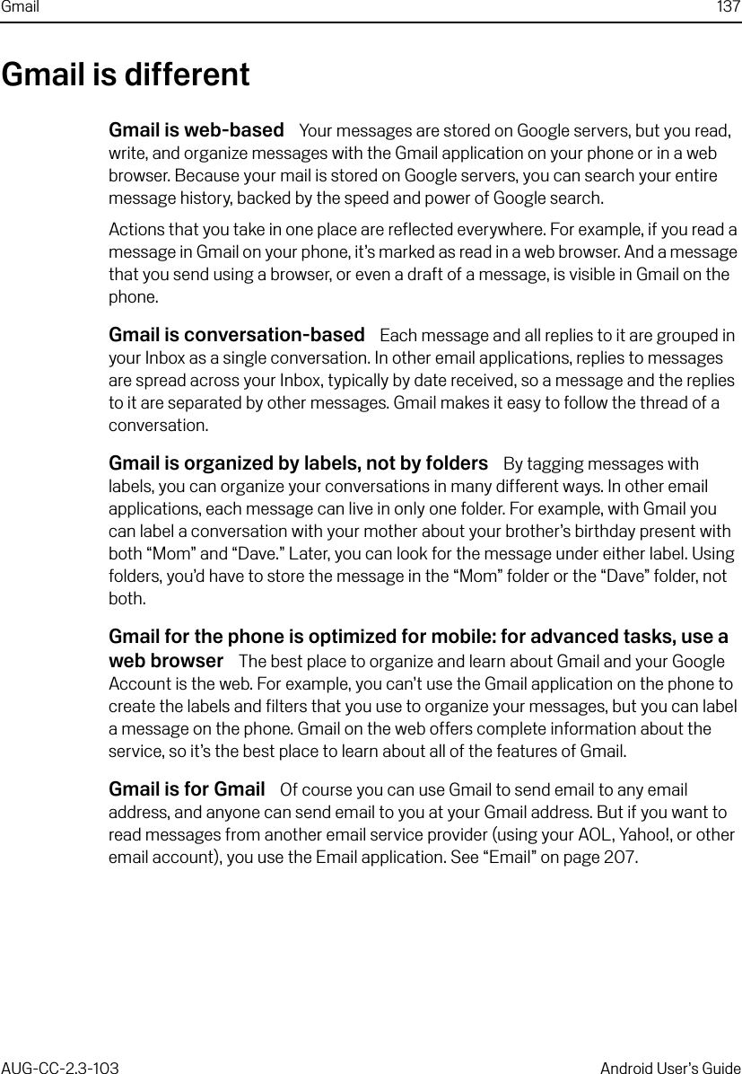 Gmail 137AUG-CC-2.3-103 Android User’s GuideGmail is differentGmail is web-based  Your messages are stored on Google servers, but you read, write, and organize messages with the Gmail application on your phone or in a web browser. Because your mail is stored on Google servers, you can search your entire message history, backed by the speed and power of Google search.Actions that you take in one place are reflected everywhere. For example, if you read a message in Gmail on your phone, it’s marked as read in a web browser. And a message that you send using a browser, or even a draft of a message, is visible in Gmail on the phone.Gmail is conversation-based  Each message and all replies to it are grouped in your Inbox as a single conversation. In other email applications, replies to messages are spread across your Inbox, typically by date received, so a message and the replies to it are separated by other messages. Gmail makes it easy to follow the thread of a conversation.Gmail is organized by labels, not by folders  By tagging messages with labels, you can organize your conversations in many different ways. In other email applications, each message can live in only one folder. For example, with Gmail you can label a conversation with your mother about your brother’s birthday present with both “Mom” and “Dave.” Later, you can look for the message under either label. Using folders, you’d have to store the message in the “Mom” folder or the “Dave” folder, not both.Gmail for the phone is optimized for mobile: for advanced tasks, use a web browser  The best place to organize and learn about Gmail and your Google Account is the web. For example, you can’t use the Gmail application on the phone to create the labels and filters that you use to organize your messages, but you can label a message on the phone. Gmail on the web offers complete information about the service, so it’s the best place to learn about all of the features of Gmail.Gmail is for Gmail  Of course you can use Gmail to send email to any email address, and anyone can send email to you at your Gmail address. But if you want to read messages from another email service provider (using your AOL, Yahoo!, or other email account), you use the Email application. See “Email” on page 207.