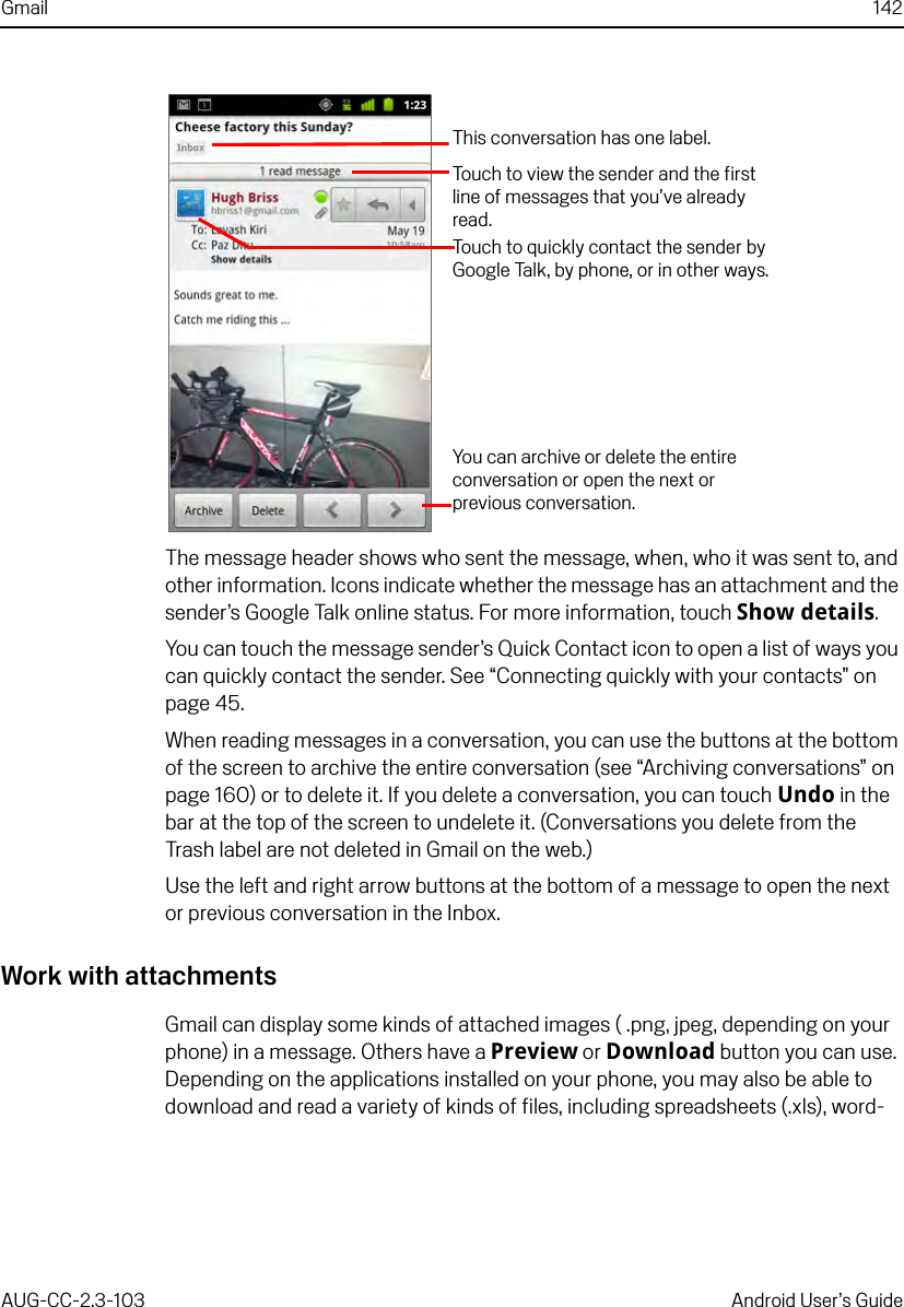 Gmail 142AUG-CC-2.3-103 Android User’s GuideThe message header shows who sent the message, when, who it was sent to, and other information. Icons indicate whether the message has an attachment and the sender’s Google Talk online status. For more information, touch Show details.You can touch the message sender’s Quick Contact icon to open a list of ways you can quickly contact the sender. See “Connecting quickly with your contacts” on page 45.When reading messages in a conversation, you can use the buttons at the bottom of the screen to archive the entire conversation (see “Archiving conversations” on page 160) or to delete it. If you delete a conversation, you can touch Undo in the bar at the top of the screen to undelete it. (Conversations you delete from the Trash label are not deleted in Gmail on the web.)Use the left and right arrow buttons at the bottom of a message to open the next or previous conversation in the Inbox.Work with attachmentsGmail can display some kinds of attached images ( .png, jpeg, depending on your phone) in a message. Others have a Preview or Download button you can use. Depending on the applications installed on your phone, you may also be able to download and read a variety of kinds of files, including spreadsheets (.xls), word-This conversation has one label.Touch to view the sender and the first line of messages that you’ve already read.You can archive or delete the entire conversation or open the next or previous conversation.Touch to quickly contact the sender by Google Talk, by phone, or in other ways.