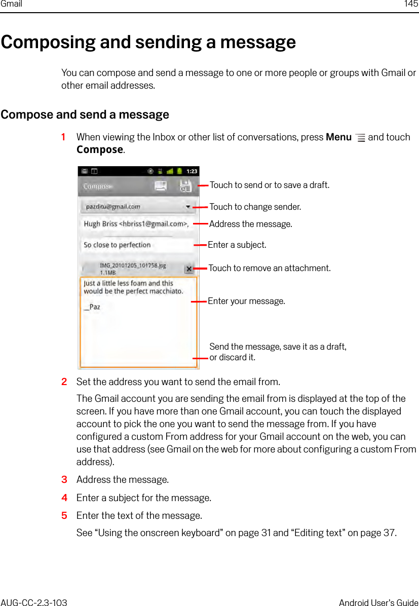 Gmail 145AUG-CC-2.3-103 Android User’s GuideComposing and sending a messageYou can compose and send a message to one or more people or groups with Gmail or other email addresses.Compose and send a message1When viewing the Inbox or other list of conversations, press Menu  and touch Compose.2Set the address you want to send the email from.The Gmail account you are sending the email from is displayed at the top of the screen. If you have more than one Gmail account, you can touch the displayed account to pick the one you want to send the message from. If you have configured a custom From address for your Gmail account on the web, you can use that address (see Gmail on the web for more about configuring a custom From address).3Address the message.4Enter a subject for the message.5Enter the text of the message.See “Using the onscreen keyboard” on page 31 and “Editing text” on page 37.Touch to change sender.Address the message.Enter a subject.Touch to remove an attachment.Enter your message.Send the message, save it as a draft,or discard it.Touch to send or to save a draft.