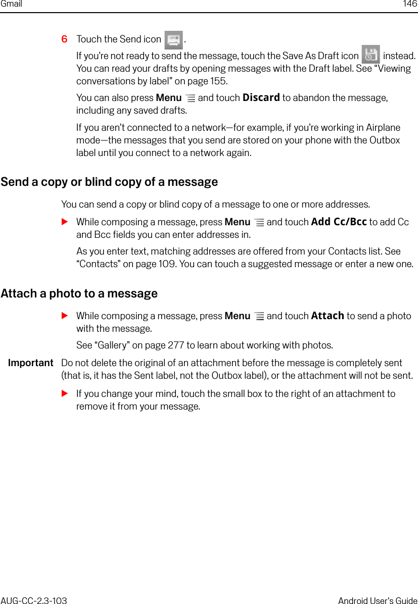 Gmail 146AUG-CC-2.3-103 Android User’s Guide6Touch the Send icon  .If you’re not ready to send the message, touch the Save As Draft icon   instead. You can read your drafts by opening messages with the Draft label. See “Viewing conversations by label” on page 155.You can also press Menu  and touch Discard to abandon the message, including any saved drafts.If you aren’t connected to a network—for example, if you’re working in Airplane mode—the messages that you send are stored on your phone with the Outbox label until you connect to a network again.Send a copy or blind copy of a messageYou can send a copy or blind copy of a message to one or more addresses.SWhile composing a message, press Menu  and touch Add Cc/Bcc to add Cc and Bcc fields you can enter addresses in.As you enter text, matching addresses are offered from your Contacts list. See “Contacts” on page 109. You can touch a suggested message or enter a new one.Attach a photo to a messageSWhile composing a message, press Menu  and touch Attach to send a photo with the message. See “Gallery” on page 277 to learn about working with photos.Important Do not delete the original of an attachment before the message is completely sent (that is, it has the Sent label, not the Outbox label), or the attachment will not be sent.SIf you change your mind, touch the small box to the right of an attachment to remove it from your message.