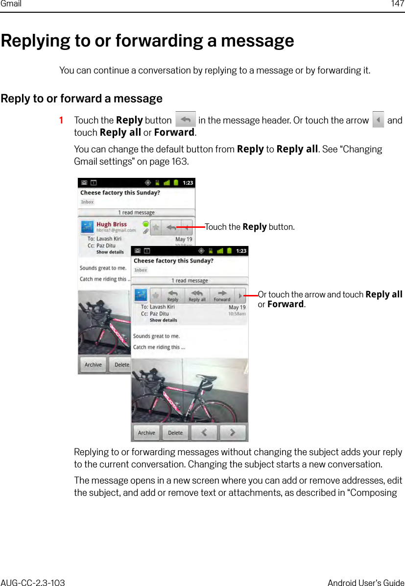 Gmail 147AUG-CC-2.3-103 Android User’s GuideReplying to or forwarding a messageYou can continue a conversation by replying to a message or by forwarding it.Reply to or forward a message1Touch the Reply button   in the message header. Or touch the arrow   and touch Reply all or Forward.You can change the default button from Reply to Reply all. See “Changing Gmail settings” on page 163.Replying to or forwarding messages without changing the subject adds your reply to the current conversation. Changing the subject starts a new conversation.The message opens in a new screen where you can add or remove addresses, edit the subject, and add or remove text or attachments, as described in “Composing Touch  t h e Reply button.Or touch the arrow and touch Reply all or Forward.