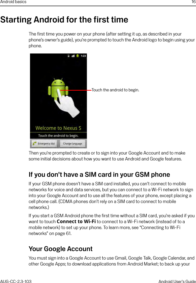 Android basics 16AUG-CC-2.3-103 Android User’s GuideStarting Android for the first timeThe first time you power on your phone (after setting it up, as described in your phone’s owner’s guide), you’re prompted to touch the Android logo to begin using your phone.Then you’re prompted to create or to sign into your Google Account and to make some initial decisions about how you want to use Android and Google features.If you don’t have a SIM card in your GSM phoneIf your GSM phone doesn’t have a SIM card installed, you can’t connect to mobile networks for voice and data services, but you can connect to a Wi-Fi network to sign into your Google Account and to use all the features of your phone, except placing a cell phone call. (CDMA phones don’t rely on a SIM card to connect to mobile networks.)If you start a GSM Android phone the first time without a SIM card, you’re asked if you want to touch Connect to Wi-Fi to connect to a Wi-Fi network (instead of to a mobile network) to set up your phone. To learn more, see “Connecting to Wi-Fi networks” on page 61.Your Google AccountYou must sign into a Google Account to use Gmail, Google Talk, Google Calendar, and other Google Apps; to download applications from Android Market; to back up your Touch the android to begin.