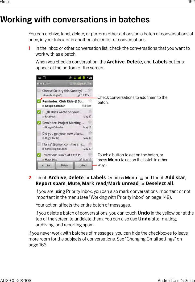 Gmail 152AUG-CC-2.3-103 Android User’s GuideWorking with conversations in batchesYou can archive, label, delete, or perform other actions on a batch of conversations at once, in your Inbox or in another labeled list of conversations.1In the Inbox or other conversation list, check the conversations that you want to work with as a batch.When you check a conversation, the Archive, Delete, and Labels buttons appear at the bottom of the screen.2Touch Archive, Delete, or Labels. Or press Menu  and touch Add star, Report spam, Mute, Mark read/Mark unread, or Deselect all.If you are using Priority Inbox, you can also mark conversations important or not important in the menu (see “Working with Priority Inbox” on page 149).Your action affects the entire batch of messages.If you delete a batch of conversations, you can touch Undo in the yellow bar at the top of the screen to undelete them. You can also use Undo after muting, archiving, and reporting spam.If you never work with batches of messages, you can hide the checkboxes to leave more room for the subjects of conversations. See “Changing Gmail settings” on page 163.Check conversations to add them to the batch.Touch a button to act on the batch, or press Menu to act on the batch in other ways.