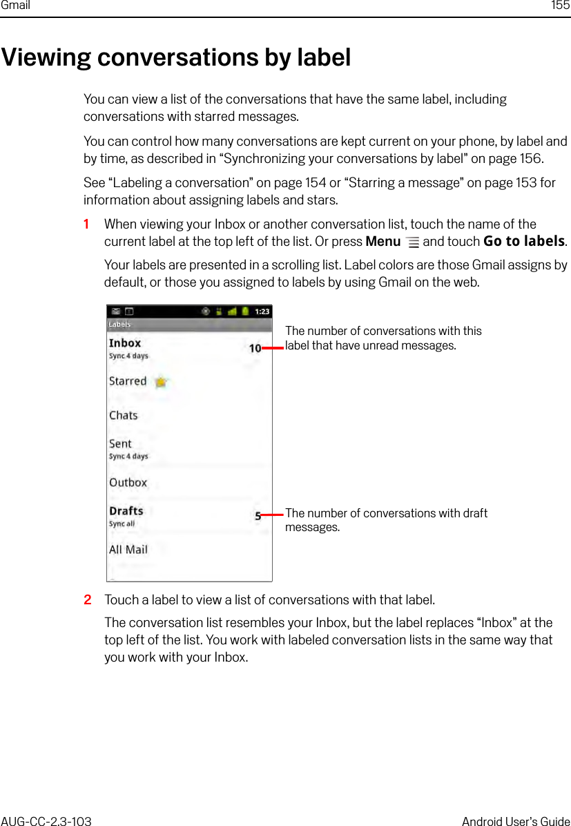 Gmail 155AUG-CC-2.3-103 Android User’s GuideViewing conversations by labelYou can view a list of the conversations that have the same label, including conversations with starred messages. You can control how many conversations are kept current on your phone, by label and by time, as described in “Synchronizing your conversations by label” on page 156.See “Labeling a conversation” on page 154 or “Starring a message” on page 153 for information about assigning labels and stars.1When viewing your Inbox or another conversation list, touch the name of the current label at the top left of the list. Or press Menu  and touch Go to labels. Your labels are presented in a scrolling list. Label colors are those Gmail assigns by default, or those you assigned to labels by using Gmail on the web.2Touch a label to view a list of conversations with that label.The conversation list resembles your Inbox, but the label replaces “Inbox” at the top left of the list. You work with labeled conversation lists in the same way that you work with your Inbox.The number of conversations with draft messages.The number of conversations with this label that have unread messages.