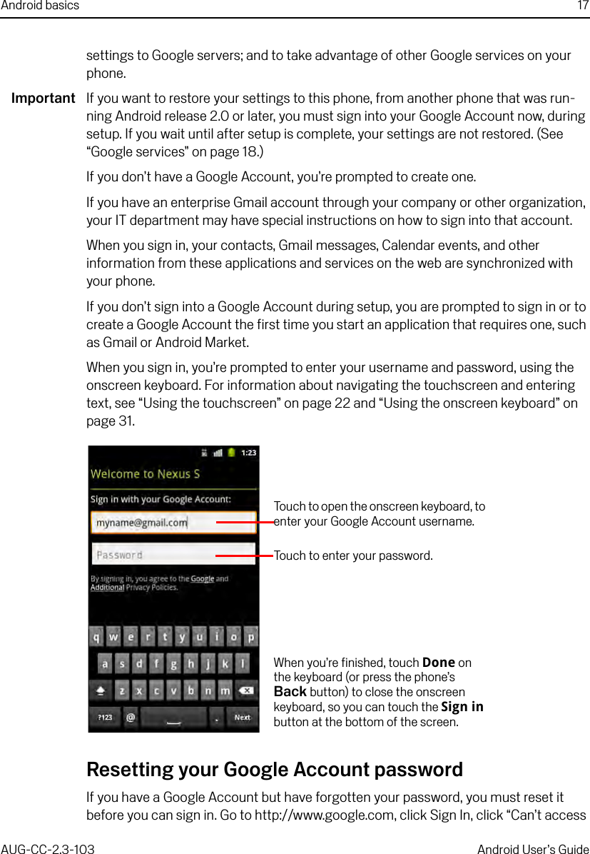 Android basics 17AUG-CC-2.3-103 Android User’s Guidesettings to Google servers; and to take advantage of other Google services on your phone.Important If you want to restore your settings to this phone, from another phone that was run-ning Android release 2.0 or later, you must sign into your Google Account now, during setup. If you wait until after setup is complete, your settings are not restored. (See “Google services” on page 18.)If you don’t have a Google Account, you’re prompted to create one.If you have an enterprise Gmail account through your company or other organization, your IT department may have special instructions on how to sign into that account.When you sign in, your contacts, Gmail messages, Calendar events, and other information from these applications and services on the web are synchronized with your phone.If you don’t sign into a Google Account during setup, you are prompted to sign in or to create a Google Account the first time you start an application that requires one, such as Gmail or Android Market.When you sign in, you’re prompted to enter your username and password, using the onscreen keyboard. For information about navigating the touchscreen and entering text, see “Using the touchscreen” on page 22 and “Using the onscreen keyboard” on page 31.Resetting your Google Account passwordIf you have a Google Account but have forgotten your password, you must reset it before you can sign in. Go to http://www.google.com, click Sign In, click “Can’t access When you’re finished, touch Done on the keyboard (or press the phone’s Back button) to close the onscreen keyboard, so you can touch the Sign in button at the bottom of the screen.Touch to open the onscreen keyboard, to enter your Google Account username.Touch to enter your password.