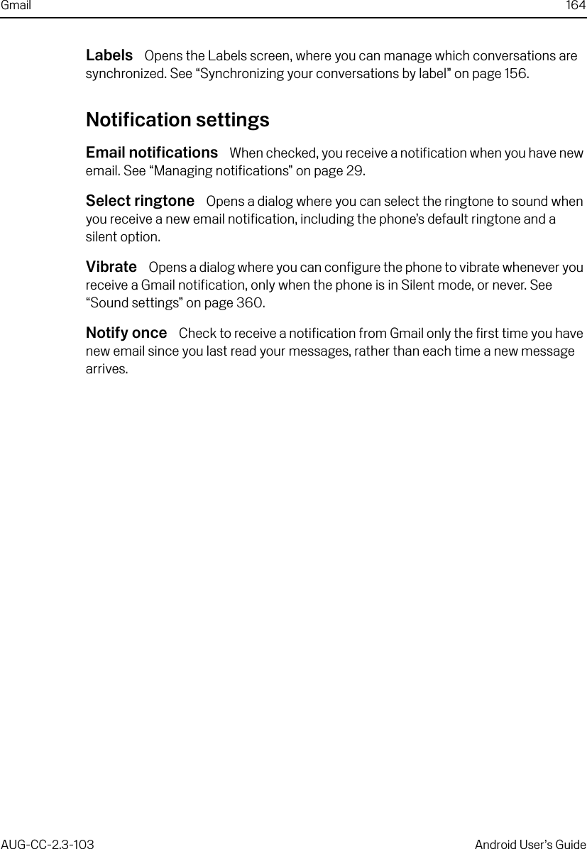 Gmail 164AUG-CC-2.3-103 Android User’s GuideLabels  Opens the Labels screen, where you can manage which conversations are synchronized. See “Synchronizing your conversations by label” on page 156.Notification settingsEmail notifications  When checked, you receive a notification when you have new email. See “Managing notifications” on page 29.Select ringtone  Opens a dialog where you can select the ringtone to sound when you receive a new email notification, including the phone’s default ringtone and a silent option.Vibrate  Opens a dialog where you can configure the phone to vibrate whenever you receive a Gmail notification, only when the phone is in Silent mode, or never. See “Sound settings” on page 360.Notify once  Check to receive a notification from Gmail only the first time you have new email since you last read your messages, rather than each time a new message arrives.