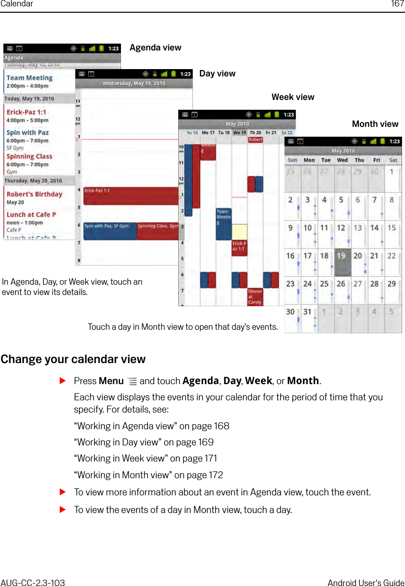 Calendar 167AUG-CC-2.3-103 Android User’s GuideChange your calendar viewSPress Menu  and touch Agenda, Day, Week, or Month.Each view displays the events in your calendar for the period of time that you specify. For details, see:“Working in Agenda view” on page 168“Working in Day view” on page 169“Working in Week view” on page 171“Working in Month view” on page 172STo view more information about an event in Agenda view, touch the event.STo view the events of a day in Month view, touch a day.Agenda viewWeek viewDay viewMonth viewIn Agenda, Day, or Week view, touch an event to view its details.Touch a day in Month view to open that day’s events.