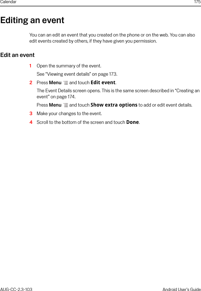 Calendar 175AUG-CC-2.3-103 Android User’s GuideEditing an eventYou can an edit an event that you created on the phone or on the web. You can also edit events created by others, if they have given you permission.Edit an event1Open the summary of the event.See “Viewing event details” on page 173.2Press Menu  and touch Edit event.The Event Details screen opens. This is the same screen described in “Creating an event” on page 174.Press Menu  and touch Show extra options to add or edit event details.3Make your changes to the event.4Scroll to the bottom of the screen and touch Done.