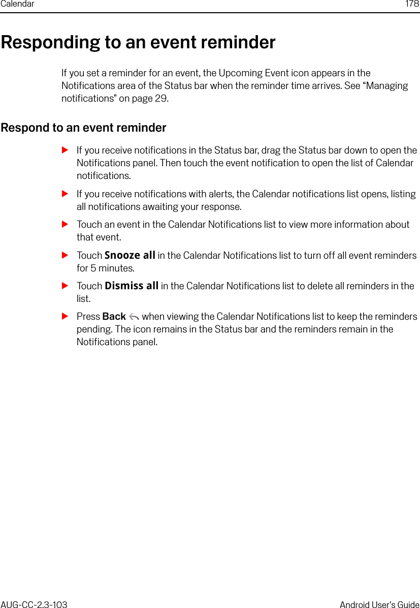 Calendar 178AUG-CC-2.3-103 Android User’s GuideResponding to an event reminderIf you set a reminder for an event, the Upcoming Event icon appears in the Notifications area of the Status bar when the reminder time arrives. See “Managing notifications” on page 29. Respond to an event reminderSIf you receive notifications in the Status bar, drag the Status bar down to open the Notifications panel. Then touch the event notification to open the list of Calendar notifications.SIf you receive notifications with alerts, the Calendar notifications list opens, listing all notifications awaiting your response.STouch an event in the Calendar Notifications list to view more information about that event.STouch Snooze all in the Calendar Notifications list to turn off all event reminders for 5 minutes.STouch Dismiss all in the Calendar Notifications list to delete all reminders in the list.SPress Back  when viewing the Calendar Notifications list to keep the reminders pending. The icon remains in the Status bar and the reminders remain in the Notifications panel.