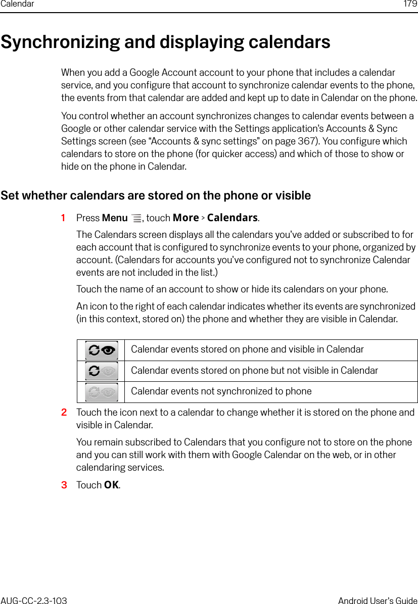 Calendar 179AUG-CC-2.3-103 Android User’s GuideSynchronizing and displaying calendarsWhen you add a Google Account account to your phone that includes a calendar service, and you configure that account to synchronize calendar events to the phone, the events from that calendar are added and kept up to date in Calendar on the phone.You control whether an account synchronizes changes to calendar events between a Google or other calendar service with the Settings application’s Accounts &amp; Sync Settings screen (see “Accounts &amp; sync settings” on page 367). You configure which calendars to store on the phone (for quicker access) and which of those to show or hide on the phone in Calendar.Set whether calendars are stored on the phone or visible1Press Menu , touch More &gt; Calendars.The Calendars screen displays all the calendars you’ve added or subscribed to for each account that is configured to synchronize events to your phone, organized by account. (Calendars for accounts you’ve configured not to synchronize Calendar events are not included in the list.)Touch the name of an account to show or hide its calendars on your phone.An icon to the right of each calendar indicates whether its events are synchronized (in this context, stored on) the phone and whether they are visible in Calendar.2Touch the icon next to a calendar to change whether it is stored on the phone and visible in Calendar.You remain subscribed to Calendars that you configure not to store on the phone and you can still work with them with Google Calendar on the web, or in other calendaring services.3Touch OK.Calendar events stored on phone and visible in CalendarCalendar events stored on phone but not visible in CalendarCalendar events not synchronized to phone