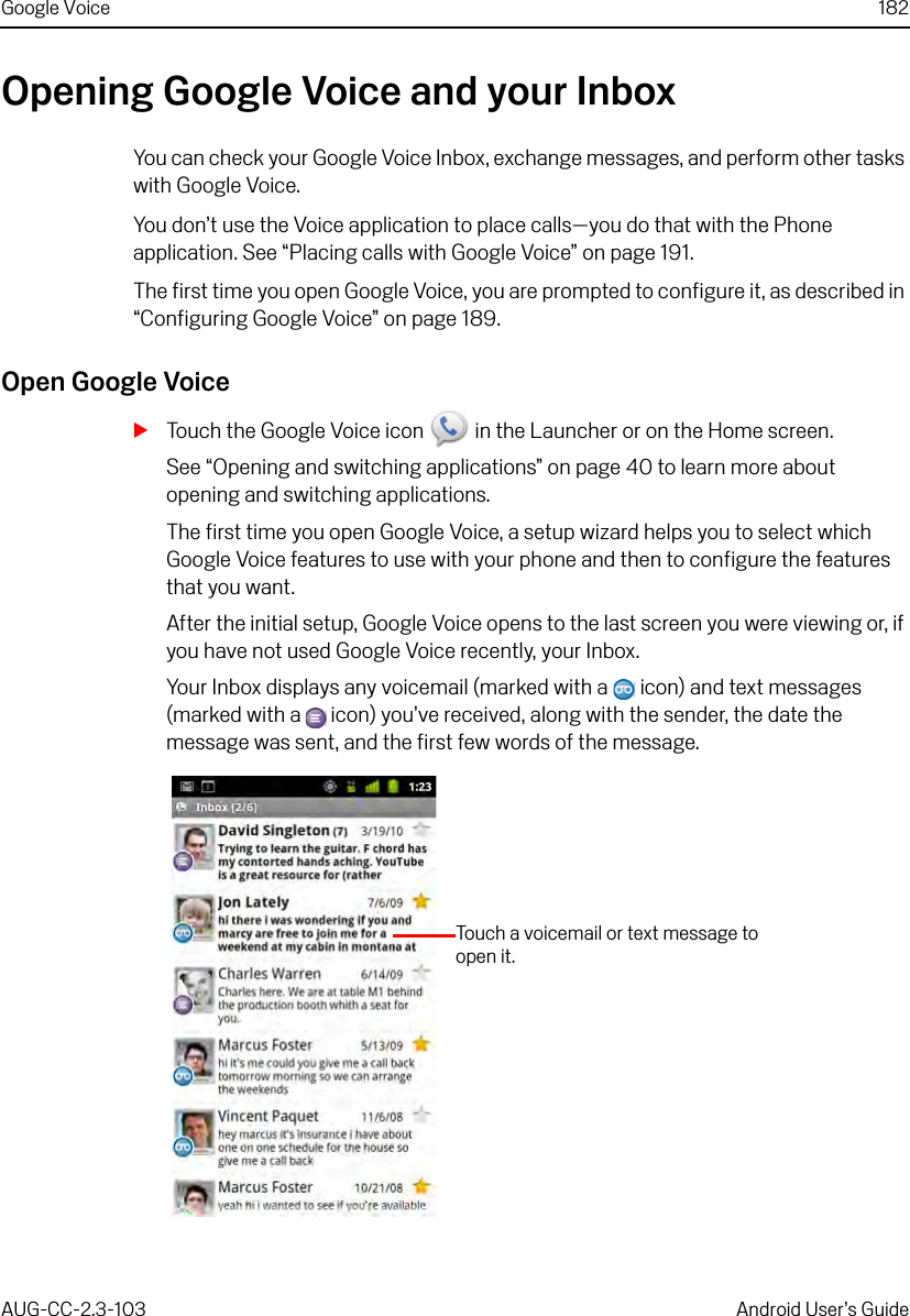 Google Voice 182AUG-CC-2.3-103 Android User’s GuideOpening Google Voice and your InboxYou can check your Google Voice Inbox, exchange messages, and perform other tasks with Google Voice.You don’t use the Voice application to place calls—you do that with the Phone application. See “Placing calls with Google Voice” on page 191.The first time you open Google Voice, you are prompted to configure it, as described in “Configuring Google Voice” on page 189.Open Google VoiceSTouch the Google Voice icon   in the Launcher or on the Home screen.See “Opening and switching applications” on page 40 to learn more about opening and switching applications.The first time you open Google Voice, a setup wizard helps you to select which Google Voice features to use with your phone and then to configure the features that you want.After the initial setup, Google Voice opens to the last screen you were viewing or, if you have not used Google Voice recently, your Inbox.Your Inbox displays any voicemail (marked with a   icon) and text messages (marked with a   icon) you’ve received, along with the sender, the date the message was sent, and the first few words of the message.Touch a voicemail or text message to open it.