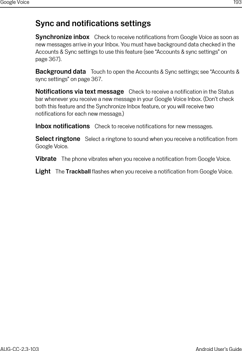 Google Voice 193AUG-CC-2.3-103 Android User’s GuideSync and notifications settingsSynchronize inbox  Check to receive notifications from Google Voice as soon as new messages arrive in your Inbox. You must have background data checked in the Accounts &amp; Sync settings to use this feature (see “Accounts &amp; sync settings” on page 367).Background data  Touch to open the Accounts &amp; Sync settings; see “Accounts &amp; sync settings” on page 367.Notifications via text message  Check to receive a notification in the Status bar whenever you receive a new message in your Google Voice Inbox. (Don’t check both this feature and the Synchronize Inbox feature, or you will receive two notifications for each new message.)Inbox notifications  Check to receive notifications for new messages.Select ringtone  Select a ringtone to sound when you receive a notification from Google Voice.Vibrate  The phone vibrates when you receive a notification from Google Voice.Light  The Trackball flashes when you receive a notification from Google Voice.