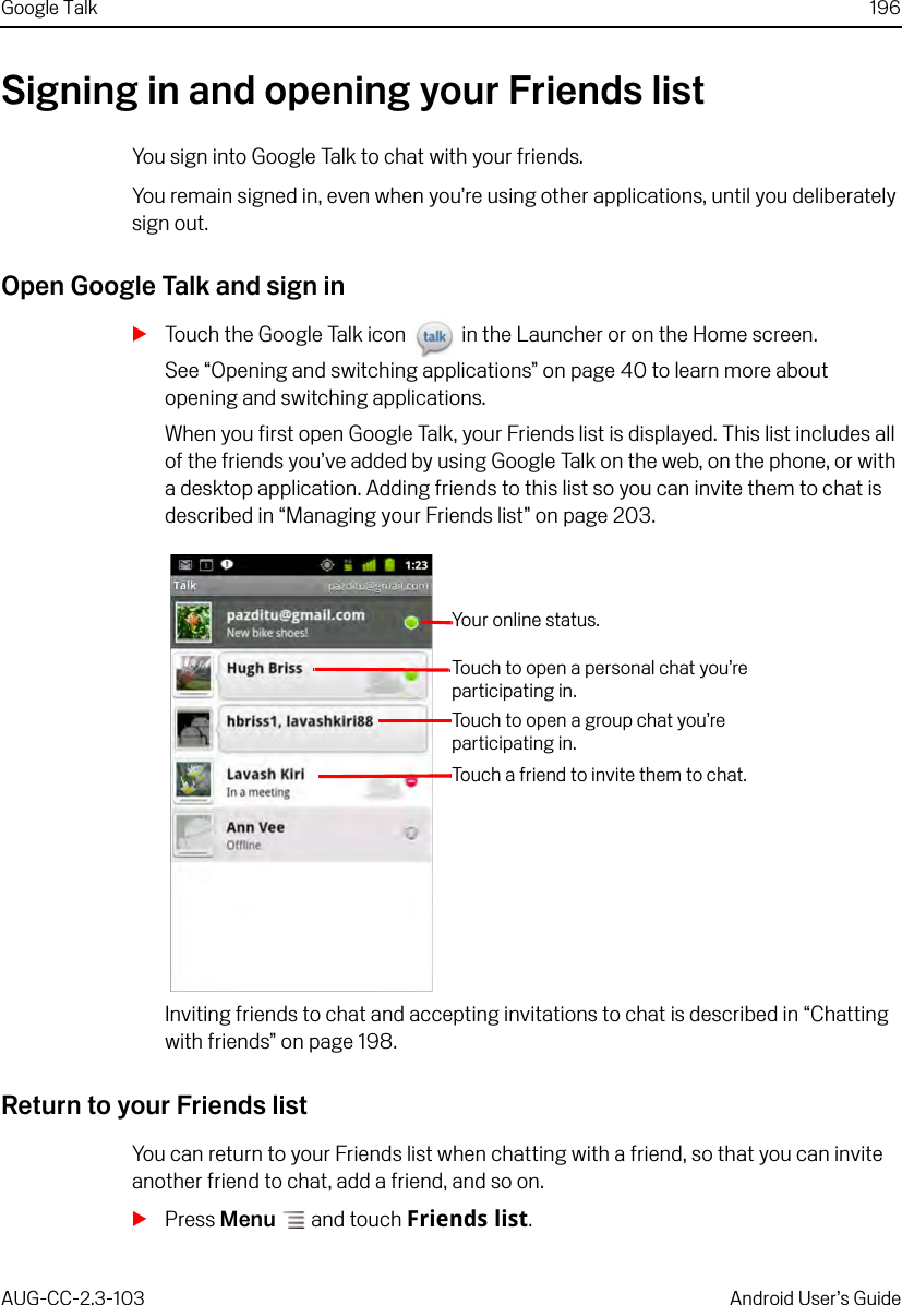 Google Talk 196AUG-CC-2.3-103 Android User’s GuideSigning in and opening your Friends listYou sign into Google Talk to chat with your friends. You remain signed in, even when you’re using other applications, until you deliberately sign out.Open Google Talk and sign inSTouch the Google Talk icon   in the Launcher or on the Home screen.See “Opening and switching applications” on page 40 to learn more about opening and switching applications.When you first open Google Talk, your Friends list is displayed. This list includes all of the friends you’ve added by using Google Talk on the web, on the phone, or with a desktop application. Adding friends to this list so you can invite them to chat is described in “Managing your Friends list” on page 203.Inviting friends to chat and accepting invitations to chat is described in “Chatting with friends” on page 198.Return to your Friends listYou can return to your Friends list when chatting with a friend, so that you can invite another friend to chat, add a friend, and so on.SPress Menu  and touch Friends list.Your online status.Touch to open a personal chat you’re participating in. Touch to open a group chat you’re participating in.Touch a friend to invite them to chat.