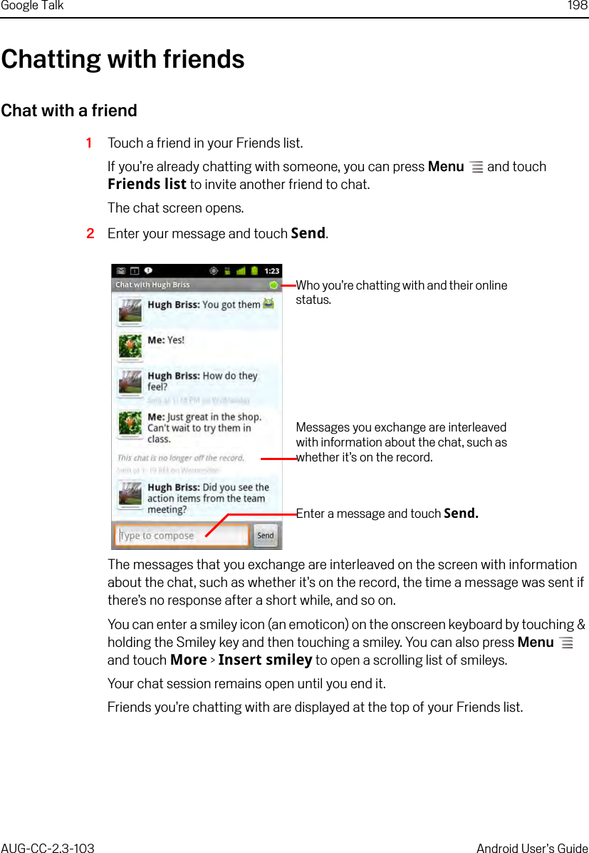 Google Talk 198AUG-CC-2.3-103 Android User’s GuideChatting with friendsChat with a friend1Touch a friend in your Friends list.If you’re already chatting with someone, you can press Menu  and touch Friends list to invite another friend to chat.The chat screen opens.2Enter your message and touch Send.The messages that you exchange are interleaved on the screen with information about the chat, such as whether it’s on the record, the time a message was sent if there’s no response after a short while, and so on.You can enter a smiley icon (an emoticon) on the onscreen keyboard by touching &amp; holding the Smiley key and then touching a smiley. You can also press Menu  and touch More &gt; Insert smiley to open a scrolling list of smileys.Your chat session remains open until you end it.Friends you’re chatting with are displayed at the top of your Friends list.Who you’re chatting with and their online status.Messages you exchange are interleaved with information about the chat, such as whether it’s on the record.Enter a message and touch Send.