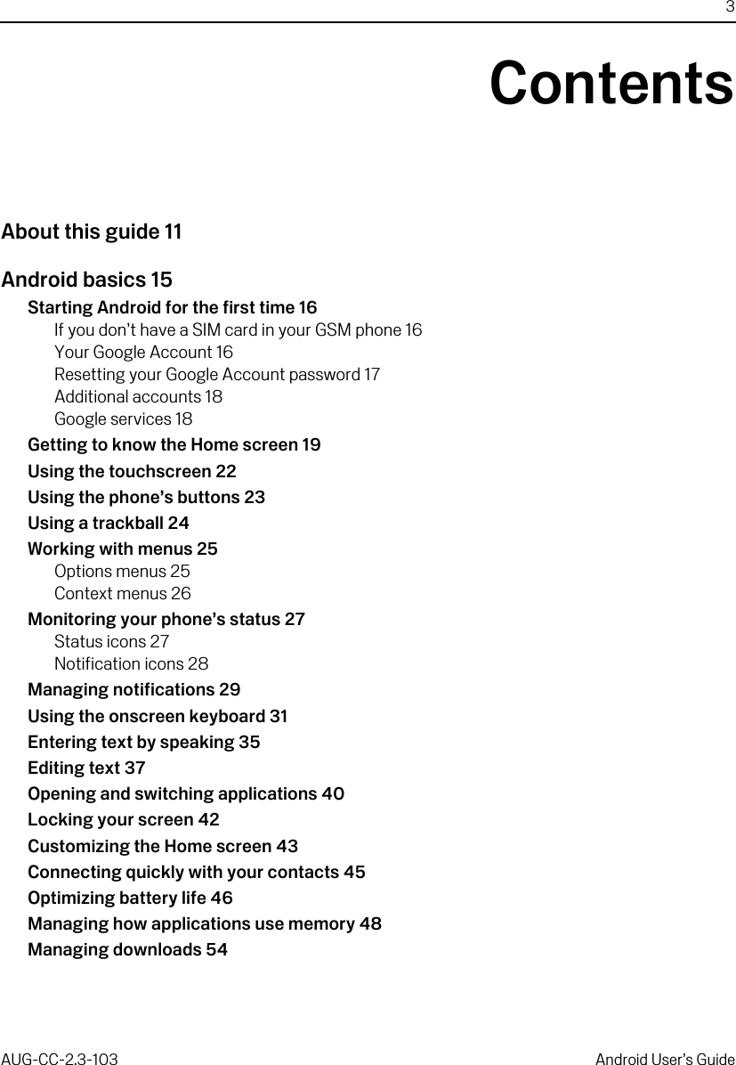 3AUG-CC-2.3-103 Android User’s GuideContentsAbout this guide 11Android basics 15Starting Android for the first time 16If you don’t have a SIM card in your GSM phone 16Your Google Account 16Resetting your Google Account password 17Additional accounts 18Google services 18Getting to know the Home screen 19Using the touchscreen 22Using the phone’s buttons 23Using a trackball 24Working with menus 25Options menus 25Context menus 26Monitoring your phone’s status 27Status icons 27Notification icons 28Managing notifications 29Using the onscreen keyboard 31Entering text by speaking 35Editing text 37Opening and switching applications 40Locking your screen 42Customizing the Home screen 43Connecting quickly with your contacts 45Optimizing battery life 46Managing how applications use memory 48Managing downloads 54