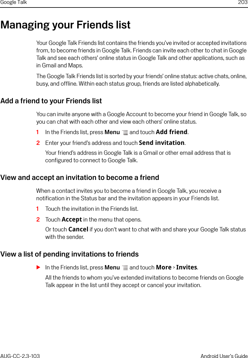 Google Talk 203AUG-CC-2.3-103 Android User’s GuideManaging your Friends listYour Google Talk Friends list contains the friends you’ve invited or accepted invitations from, to become friends in Google Talk. Friends can invite each other to chat in Google Talk and see each others’ online status in Google Talk and other applications, such as in Gmail and Maps.The Google Talk Friends list is sorted by your friends’ online status: active chats, online, busy, and offline. Within each status group, friends are listed alphabetically.Add a friend to your Friends listYou can invite anyone with a Google Account to become your friend in Google Talk, so you can chat with each other and view each others’ online status.1In the Friends list, press Menu  and touch Add friend.2Enter your friend’s address and touch Send invitation.Your friend’s address in Google Talk is a Gmail or other email address that is configured to connect to Google Talk.View and accept an invitation to become a friendWhen a contact invites you to become a friend in Google Talk, you receive a notification in the Status bar and the invitation appears in your Friends list.1Touch the invitation in the Friends list.2Touch Accept in the menu that opens.Or touch Cancel if you don&apos;t want to chat with and share your Google Talk status with the sender.View a list of pending invitations to friendsSIn the Friends list, press Menu  and touch More &gt; Invites.All the friends to whom you’ve extended invitations to become friends on Google Talk appear in the list until they accept or cancel your invitation.