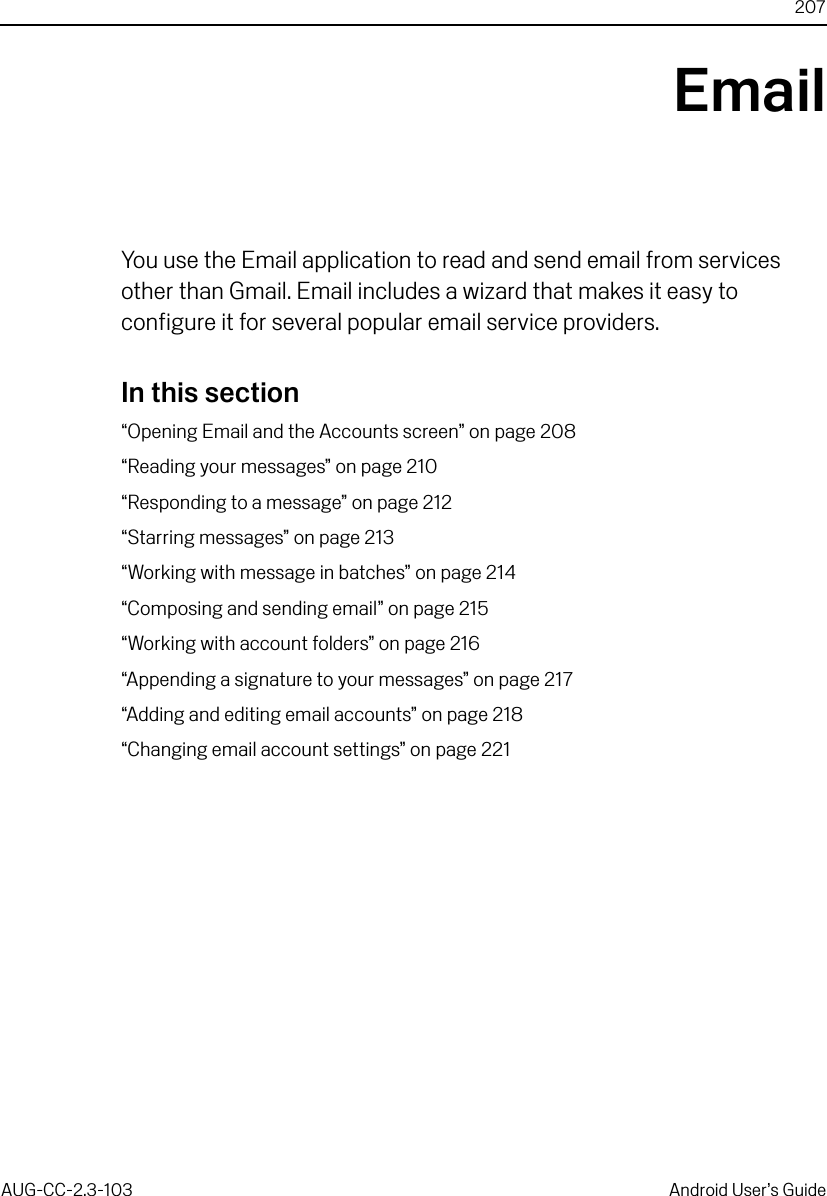 207AUG-CC-2.3-103 Android User’s GuideEmailYou use the Email application to read and send email from services other than Gmail. Email includes a wizard that makes it easy to configure it for several popular email service providers.In this section“Opening Email and the Accounts screen” on page 208“Reading your messages” on page 210“Responding to a message” on page 212“Starring messages” on page 213“Working with message in batches” on page 214“Composing and sending email” on page 215“Working with account folders” on page 216“Appending a signature to your messages” on page 217“Adding and editing email accounts” on page 218“Changing email account settings” on page 221