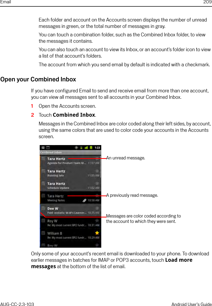 Email 209AUG-CC-2.3-103 Android User’s GuideEach folder and account on the Accounts screen displays the number of unread messages in green, or the total number of messages in gray.You can touch a combination folder, such as the Combined Inbox folder, to view the messages it contains.You can also touch an account to view its Inbox, or an account’s folder icon to view a list of that account’s folders.The account from which you send email by default is indicated with a checkmark.Open your Combined InboxIf you have configured Email to send and receive email from more than one account, you can view all messages sent to all accounts in your Combined Inbox.1Open the Accounts screen.2Touch Combined Inbox.Messages in the Combined Inbox are color coded along their left sides, by account, using the same colors that are used to color code your accounts in the Accounts screen.Only some of your account’s recent email is downloaded to your phone. To download earlier messages in batches for IMAP or POP3 accounts, touch Load more messages at the bottom of the list of email.A previously read message.An unread message.Messages are color coded according to the account to which they were sent.